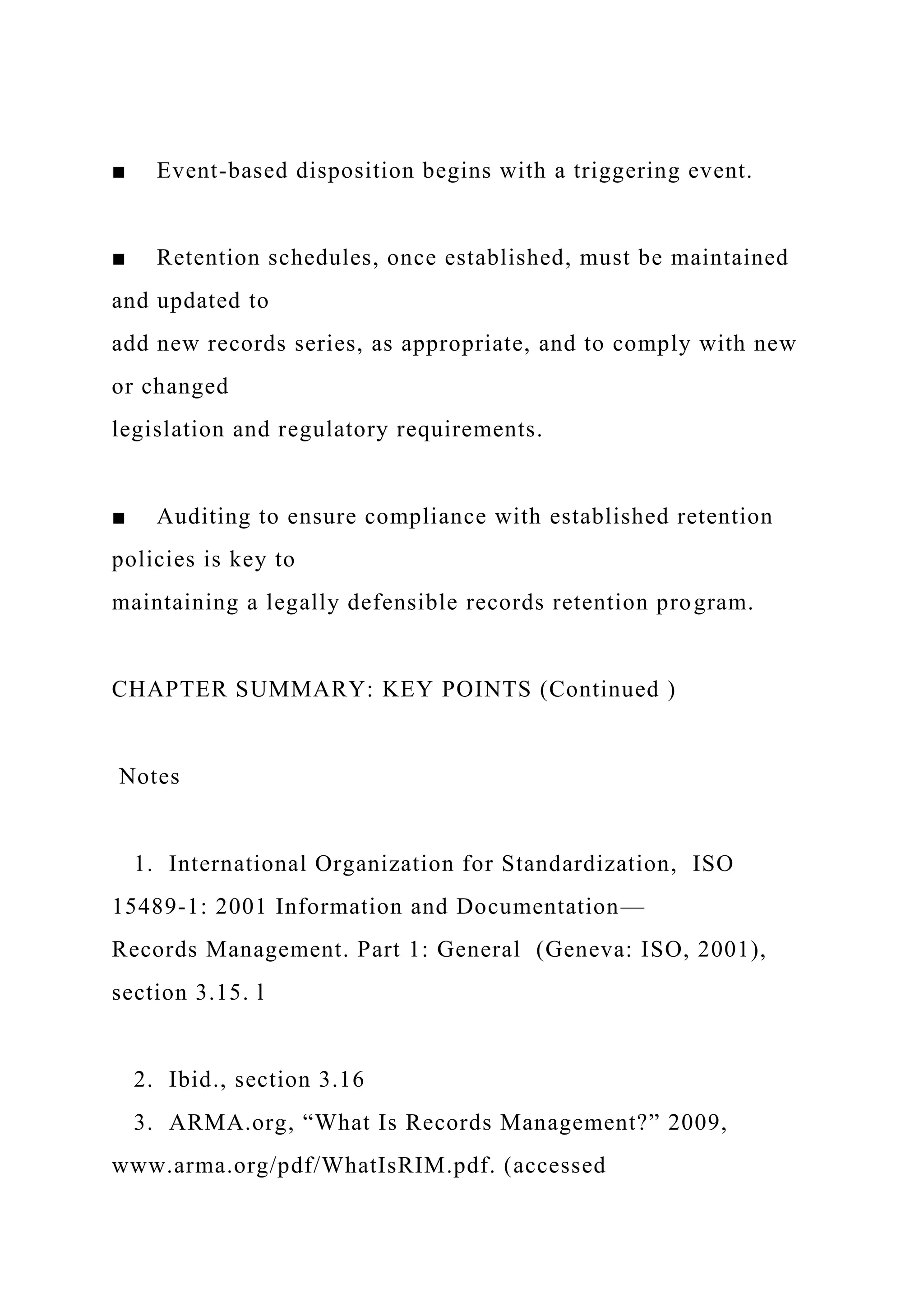 ■ Event-based disposition begins with a triggering event.
■ Retention schedules, once established, must be maintained
and updated to
add new records series, as appropriate, and to comply with new
or changed
legislation and regulatory requirements.
■ Auditing to ensure compliance with established retention
policies is key to
maintaining a legally defensible records retention program.
CHAPTER SUMMARY: KEY POINTS (Continued )
Notes
1. International Organization for Standardization, ISO
15489-1: 2001 Information and Documentation—
Records Management. Part 1: General (Geneva: ISO, 2001),
section 3.15. l
2. Ibid., section 3.16
3. ARMA.org, “What Is Records Management?” 2009,
www.arma.org/pdf/WhatIsRIM.pdf. (accessed
 