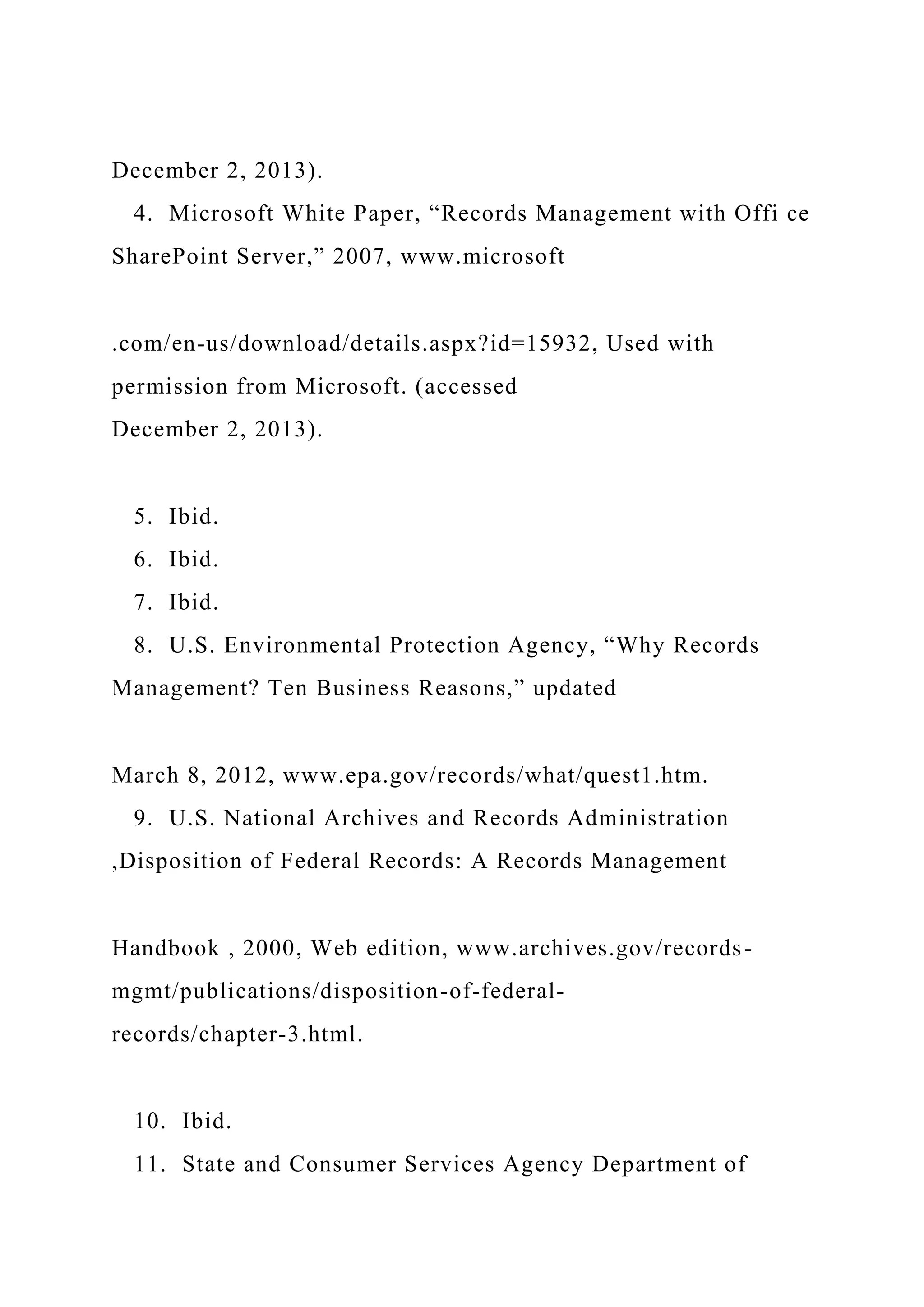 December 2, 2013).
4. Microsoft White Paper, “Records Management with Offi ce
SharePoint Server,” 2007, www.microsoft
.com/en-us/download/details.aspx?id=15932, Used with
permission from Microsoft. (accessed
December 2, 2013).
5. Ibid.
6. Ibid.
7. Ibid.
8. U.S. Environmental Protection Agency, “Why Records
Management? Ten Business Reasons,” updated
March 8, 2012, www.epa.gov/records/what/quest1.htm.
9. U.S. National Archives and Records Administration
,Disposition of Federal Records: A Records Management
Handbook , 2000, Web edition, www.archives.gov/records-
mgmt/publications/disposition-of-federal-
records/chapter-3.html.
10. Ibid.
11. State and Consumer Services Agency Department of
 