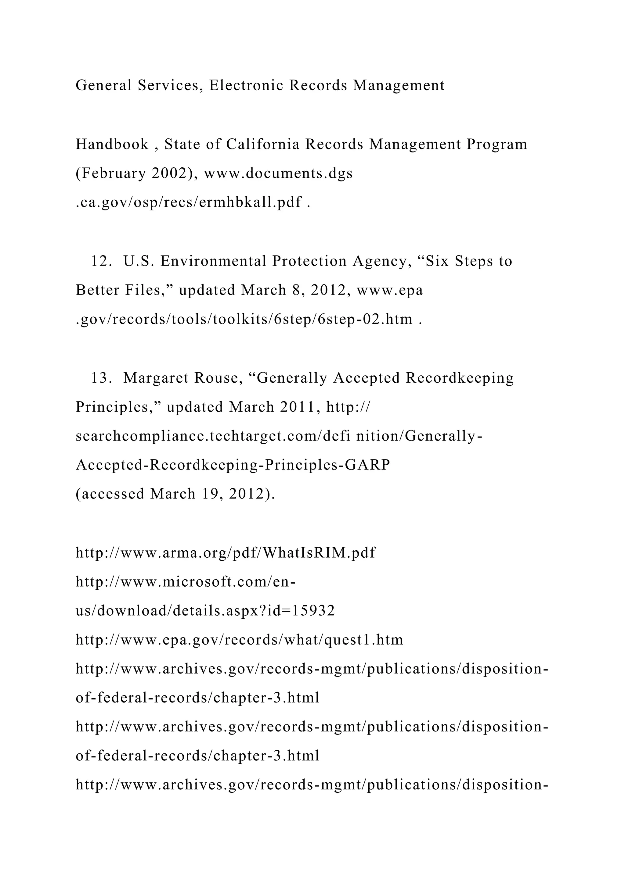 General Services, Electronic Records Management
Handbook , State of California Records Management Program
(February 2002), www.documents.dgs
.ca.gov/osp/recs/ermhbkall.pdf .
12. U.S. Environmental Protection Agency, “Six Steps to
Better Files,” updated March 8, 2012, www.epa
.gov/records/tools/toolkits/6step/6step-02.htm .
13. Margaret Rouse, “Generally Accepted Recordkeeping
Principles,” updated March 2011, http://
searchcompliance.techtarget.com/defi nition/Generally-
Accepted-Recordkeeping-Principles-GARP
(accessed March 19, 2012).
http://www.arma.org/pdf/WhatIsRIM.pdf
http://www.microsoft.com/en-
us/download/details.aspx?id=15932
http://www.epa.gov/records/what/quest1.htm
http://www.archives.gov/records-mgmt/publications/disposition-
of-federal-records/chapter-3.html
http://www.archives.gov/records-mgmt/publications/disposition-
of-federal-records/chapter-3.html
http://www.archives.gov/records-mgmt/publications/disposition-
 