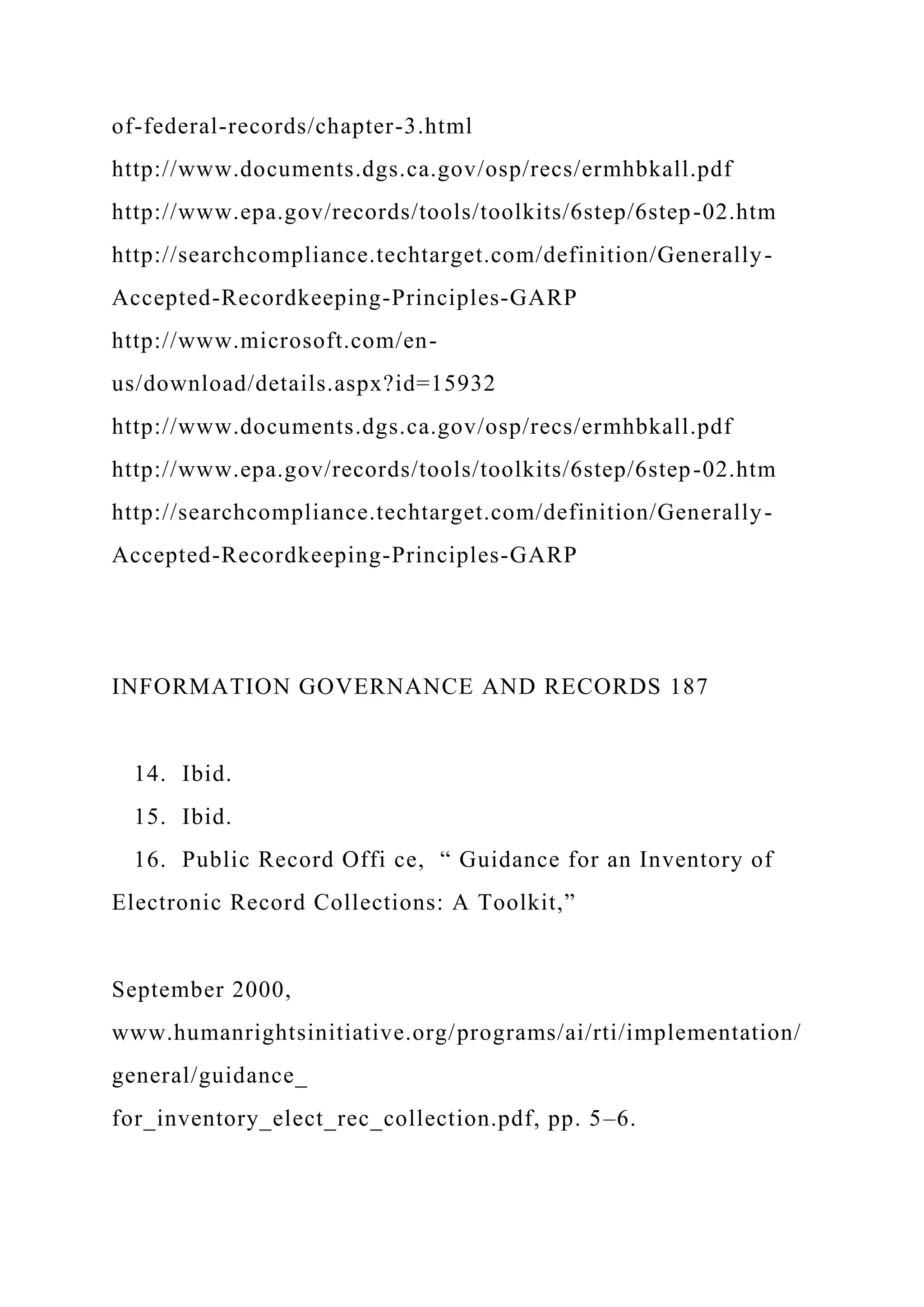 of-federal-records/chapter-3.html
http://www.documents.dgs.ca.gov/osp/recs/ermhbkall.pdf
http://www.epa.gov/records/tools/toolkits/6step/6step-02.htm
http://searchcompliance.techtarget.com/definition/Generally-
Accepted-Recordkeeping-Principles-GARP
http://www.microsoft.com/en-
us/download/details.aspx?id=15932
http://www.documents.dgs.ca.gov/osp/recs/ermhbkall.pdf
http://www.epa.gov/records/tools/toolkits/6step/6step-02.htm
http://searchcompliance.techtarget.com/definition/Generally-
Accepted-Recordkeeping-Principles-GARP
INFORMATION GOVERNANCE AND RECORDS 187
14. Ibid.
15. Ibid.
16. Public Record Offi ce, “ Guidance for an Inventory of
Electronic Record Collections: A Toolkit,”
September 2000,
www.humanrightsinitiative.org/programs/ai/rti/implementation/
general/guidance_
for_inventory_elect_rec_collection.pdf, pp. 5–6.
 