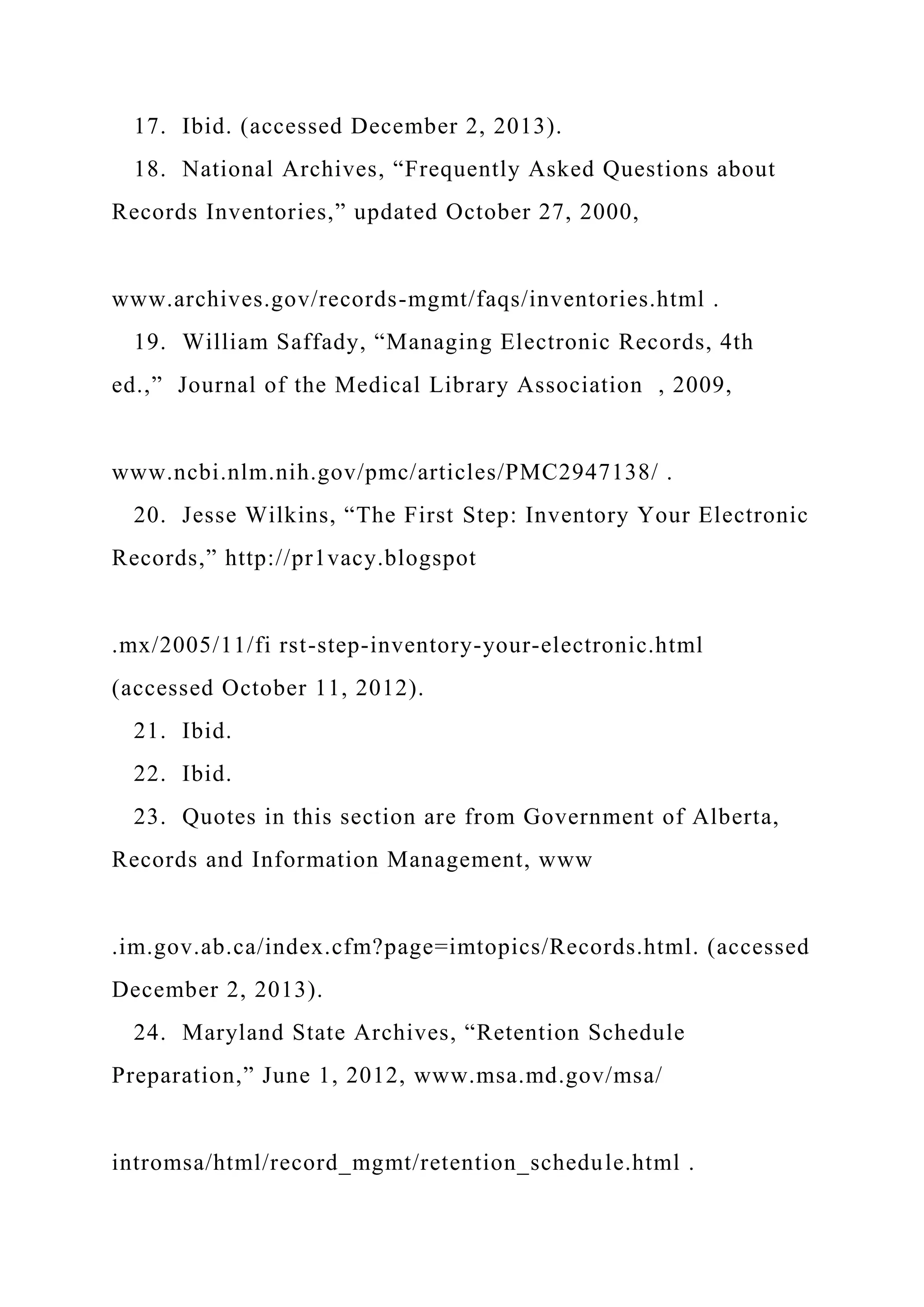 17. Ibid. (accessed December 2, 2013).
18. National Archives, “Frequently Asked Questions about
Records Inventories,” updated October 27, 2000,
www.archives.gov/records-mgmt/faqs/inventories.html .
19. William Saffady, “Managing Electronic Records, 4th
ed.,” Journal of the Medical Library Association , 2009,
www.ncbi.nlm.nih.gov/pmc/articles/PMC2947138/ .
20. Jesse Wilkins, “The First Step: Inventory Your Electronic
Records,” http://pr1vacy.blogspot
.mx/2005/11/fi rst-step-inventory-your-electronic.html
(accessed October 11, 2012).
21. Ibid.
22. Ibid.
23. Quotes in this section are from Government of Alberta,
Records and Information Management, www
.im.gov.ab.ca/index.cfm?page=imtopics/Records.html. (accessed
December 2, 2013).
24. Maryland State Archives, “Retention Schedule
Preparation,” June 1, 2012, www.msa.md.gov/msa/
intromsa/html/record_mgmt/retention_schedule.html .
 