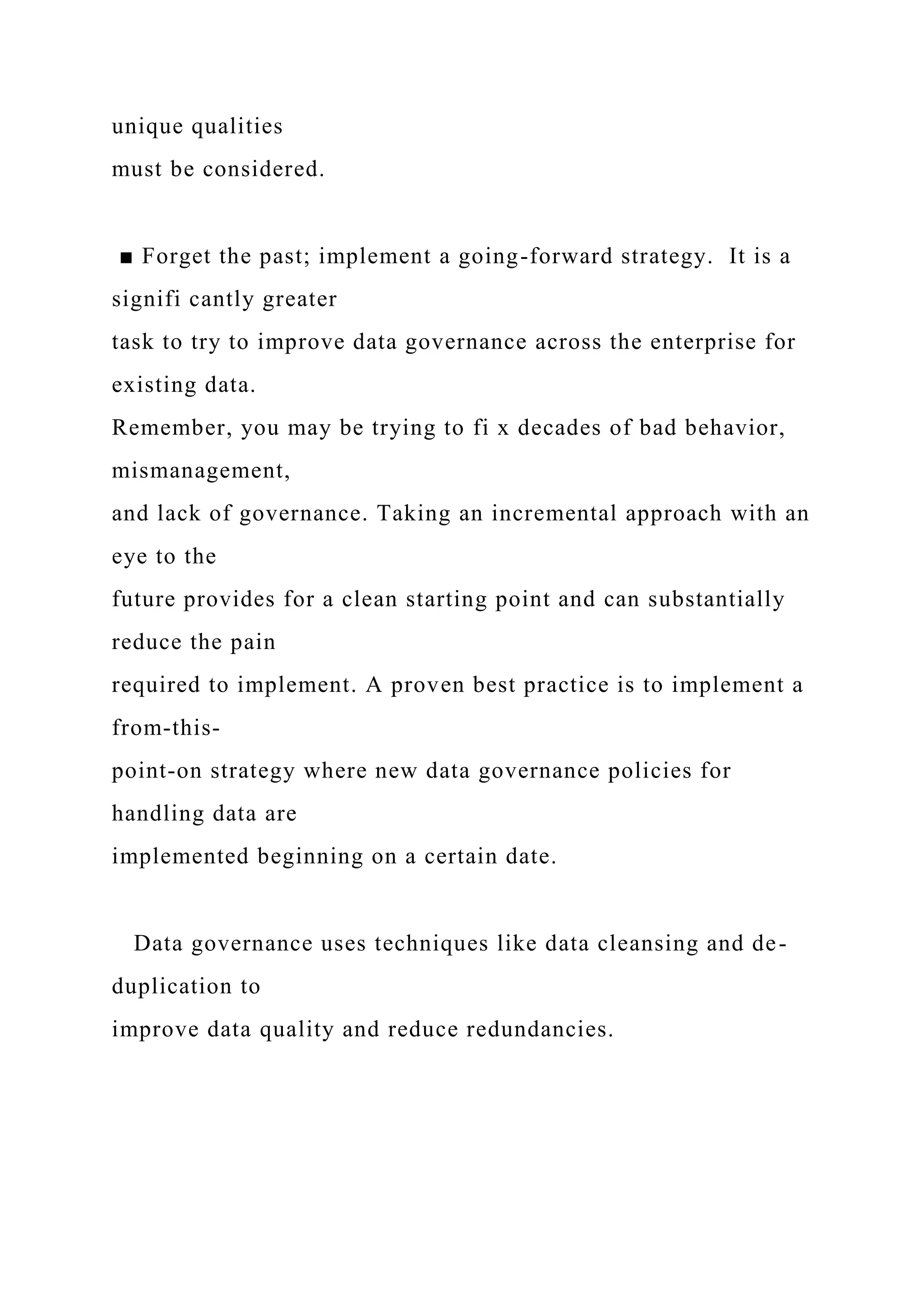 unique qualities
must be considered.
■ Forget the past; implement a going-forward strategy. It is a
signifi cantly greater
task to try to improve data governance across the enterprise for
existing data.
Remember, you may be trying to fi x decades of bad behavior,
mismanagement,
and lack of governance. Taking an incremental approach with an
eye to the
future provides for a clean starting point and can substantially
reduce the pain
required to implement. A proven best practice is to implement a
from-this-
point-on strategy where new data governance policies for
handling data are
implemented beginning on a certain date.
Data governance uses techniques like data cleansing and de-
duplication to
improve data quality and reduce redundancies.
 