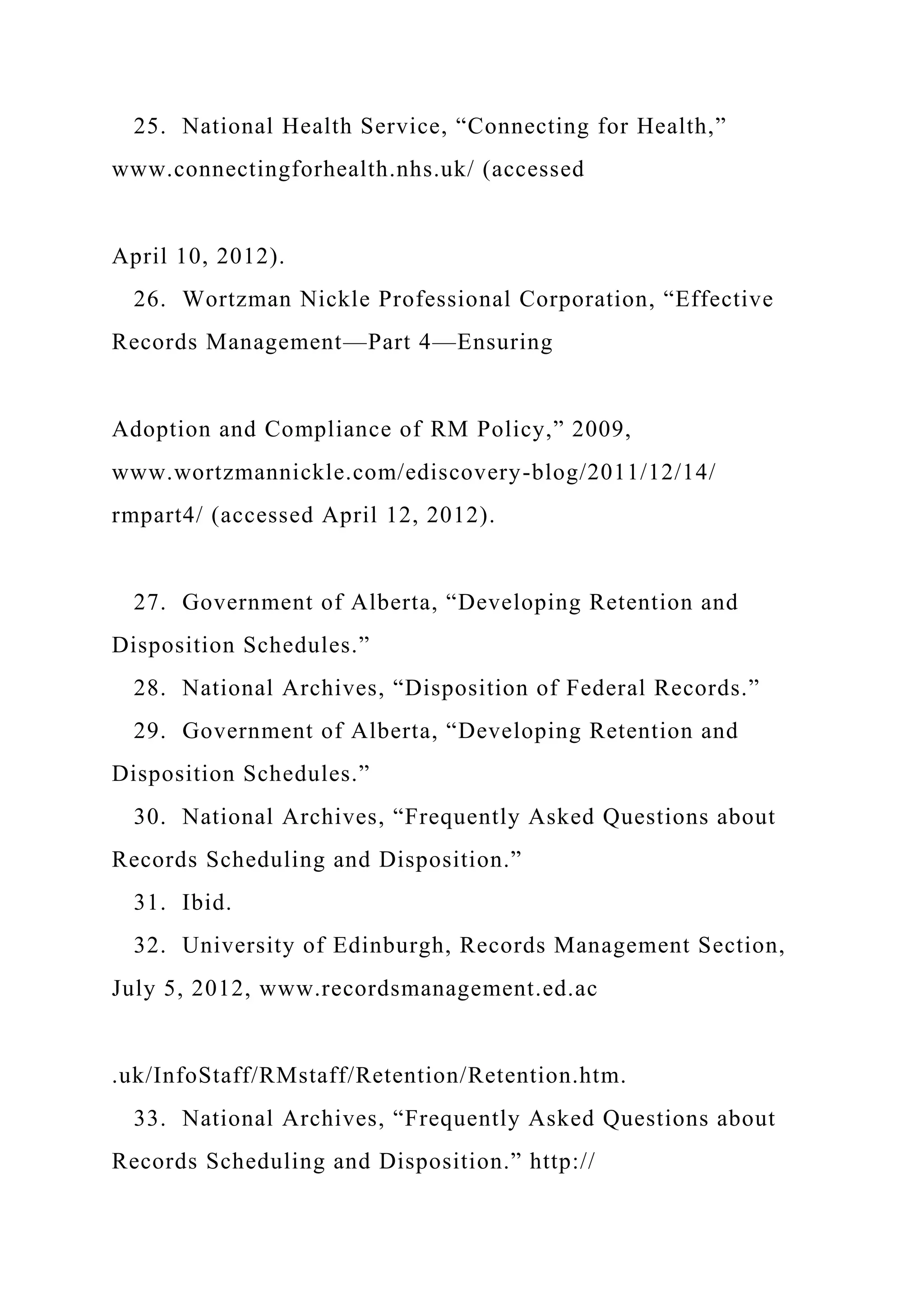 25. National Health Service, “Connecting for Health,”
www.connectingforhealth.nhs.uk/ (accessed
April 10, 2012).
26. Wortzman Nickle Professional Corporation, “Effective
Records Management—Part 4—Ensuring
Adoption and Compliance of RM Policy,” 2009,
www.wortzmannickle.com/ediscovery-blog/2011/12/14/
rmpart4/ (accessed April 12, 2012).
27. Government of Alberta, “Developing Retention and
Disposition Schedules.”
28. National Archives, “Disposition of Federal Records.”
29. Government of Alberta, “Developing Retention and
Disposition Schedules.”
30. National Archives, “Frequently Asked Questions about
Records Scheduling and Disposition.”
31. Ibid.
32. University of Edinburgh, Records Management Section,
July 5, 2012, www.recordsmanagement.ed.ac
.uk/InfoStaff/RMstaff/Retention/Retention.htm.
33. National Archives, “Frequently Asked Questions about
Records Scheduling and Disposition.” http://
 