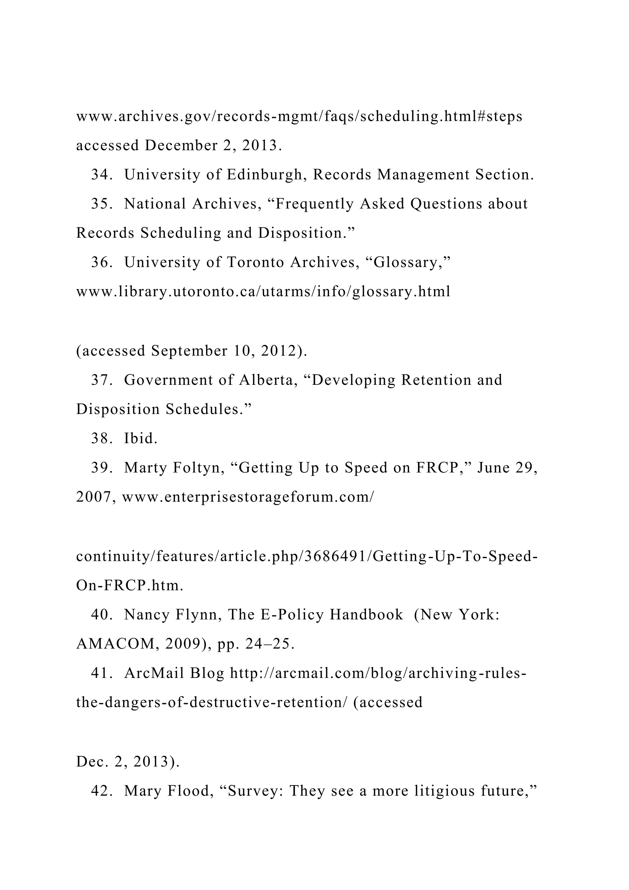 www.archives.gov/records-mgmt/faqs/scheduling.html#steps
accessed December 2, 2013.
34. University of Edinburgh, Records Management Section.
35. National Archives, “Frequently Asked Questions about
Records Scheduling and Disposition.”
36. University of Toronto Archives, “Glossary,”
www.library.utoronto.ca/utarms/info/glossary.html
(accessed September 10, 2012).
37. Government of Alberta, “Developing Retention and
Disposition Schedules.”
38. Ibid.
39. Marty Foltyn, “Getting Up to Speed on FRCP,” June 29,
2007, www.enterprisestorageforum.com/
continuity/features/article.php/3686491/Getting-Up-To-Speed-
On-FRCP.htm.
40. Nancy Flynn, The E-Policy Handbook (New York:
AMACOM, 2009), pp. 24–25.
41. ArcMail Blog http://arcmail.com/blog/archiving-rules-
the-dangers-of-destructive-retention/ (accessed
Dec. 2, 2013).
42. Mary Flood, “Survey: They see a more litigious future,”
 
