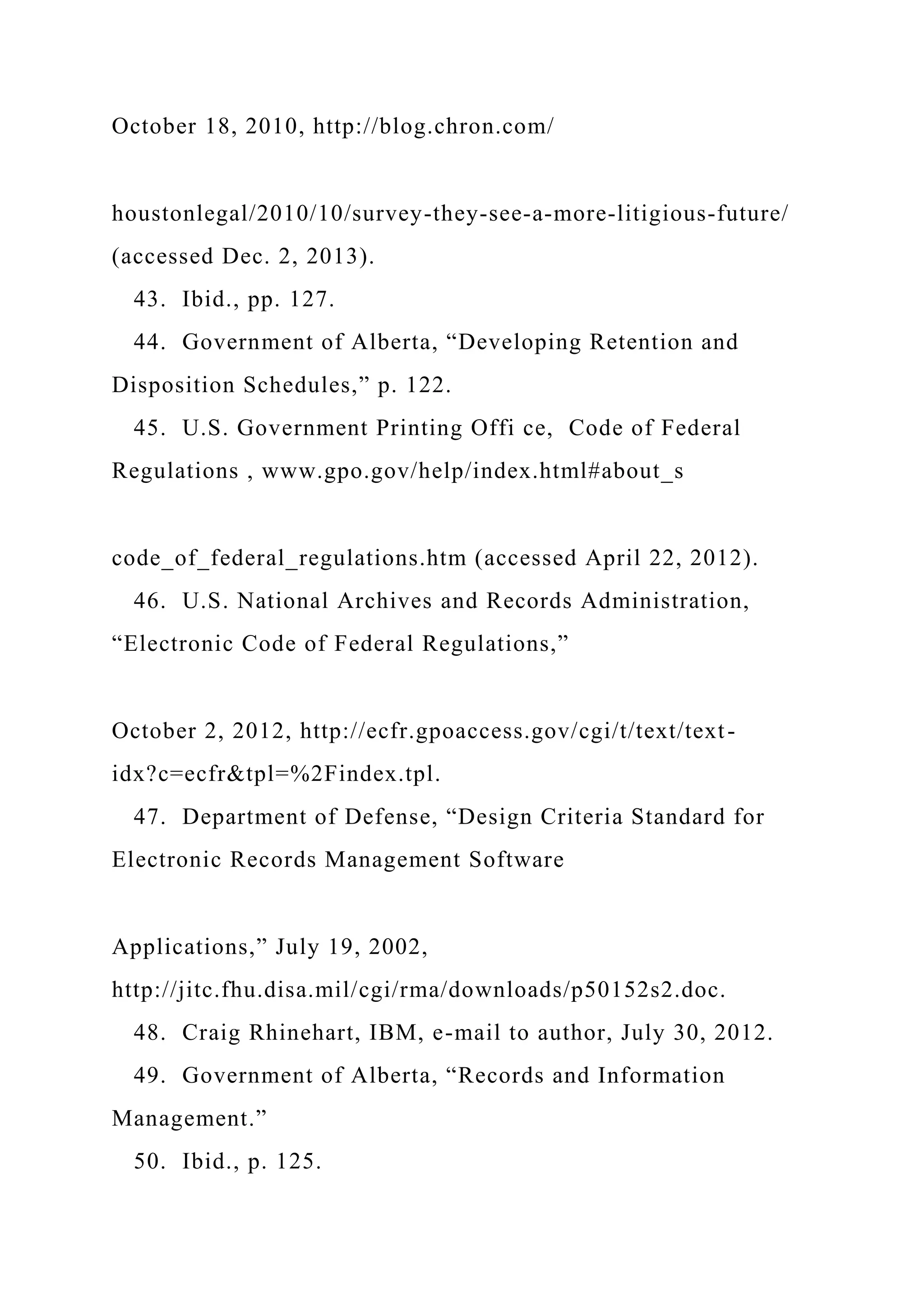 October 18, 2010, http://blog.chron.com/
houstonlegal/2010/10/survey-they-see-a-more-litigious-future/
(accessed Dec. 2, 2013).
43. Ibid., pp. 127.
44. Government of Alberta, “Developing Retention and
Disposition Schedules,” p. 122.
45. U.S. Government Printing Offi ce, Code of Federal
Regulations , www.gpo.gov/help/index.html#about_s
code_of_federal_regulations.htm (accessed April 22, 2012).
46. U.S. National Archives and Records Administration,
“Electronic Code of Federal Regulations,”
October 2, 2012, http://ecfr.gpoaccess.gov/cgi/t/text/text-
idx?c=ecfr&tpl=%2Findex.tpl.
47. Department of Defense, “Design Criteria Standard for
Electronic Records Management Software
Applications,” July 19, 2002,
http://jitc.fhu.disa.mil/cgi/rma/downloads/p50152s2.doc.
48. Craig Rhinehart, IBM, e-mail to author, July 30, 2012.
49. Government of Alberta, “Records and Information
Management.”
50. Ibid., p. 125.
 