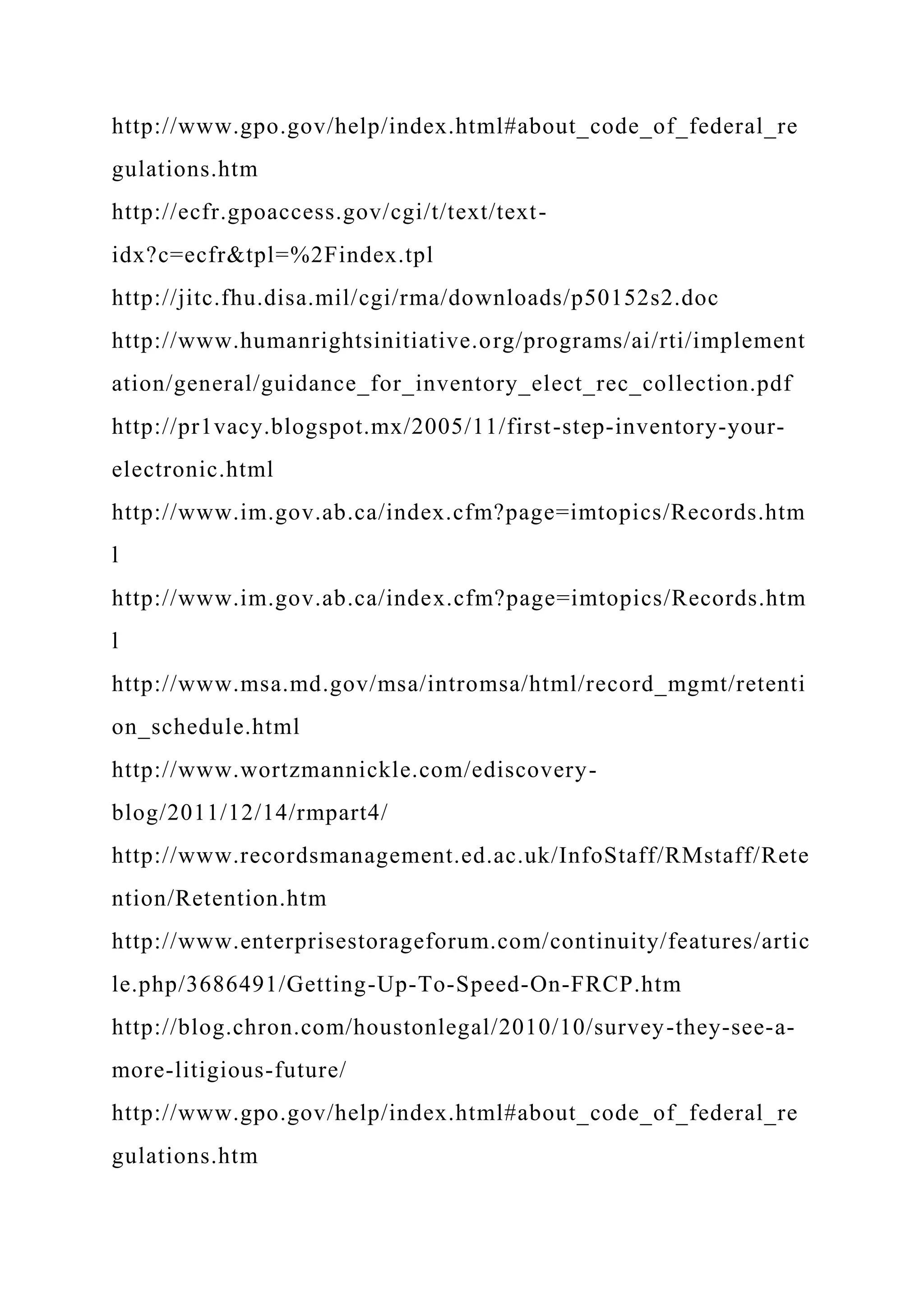 http://www.gpo.gov/help/index.html#about_code_of_federal_re
gulations.htm
http://ecfr.gpoaccess.gov/cgi/t/text/text-
idx?c=ecfr&tpl=%2Findex.tpl
http://jitc.fhu.disa.mil/cgi/rma/downloads/p50152s2.doc
http://www.humanrightsinitiative.org/programs/ai/rti/implement
ation/general/guidance_for_inventory_elect_rec_collection.pdf
http://pr1vacy.blogspot.mx/2005/11/first-step-inventory-your-
electronic.html
http://www.im.gov.ab.ca/index.cfm?page=imtopics/Records.htm
l
http://www.im.gov.ab.ca/index.cfm?page=imtopics/Records.htm
l
http://www.msa.md.gov/msa/intromsa/html/record_mgmt/retenti
on_schedule.html
http://www.wortzmannickle.com/ediscovery-
blog/2011/12/14/rmpart4/
http://www.recordsmanagement.ed.ac.uk/InfoStaff/RMstaff/Rete
ntion/Retention.htm
http://www.enterprisestorageforum.com/continuity/features/artic
le.php/3686491/Getting-Up-To-Speed-On-FRCP.htm
http://blog.chron.com/houstonlegal/2010/10/survey-they-see-a-
more-litigious-future/
http://www.gpo.gov/help/index.html#about_code_of_federal_re
gulations.htm
 