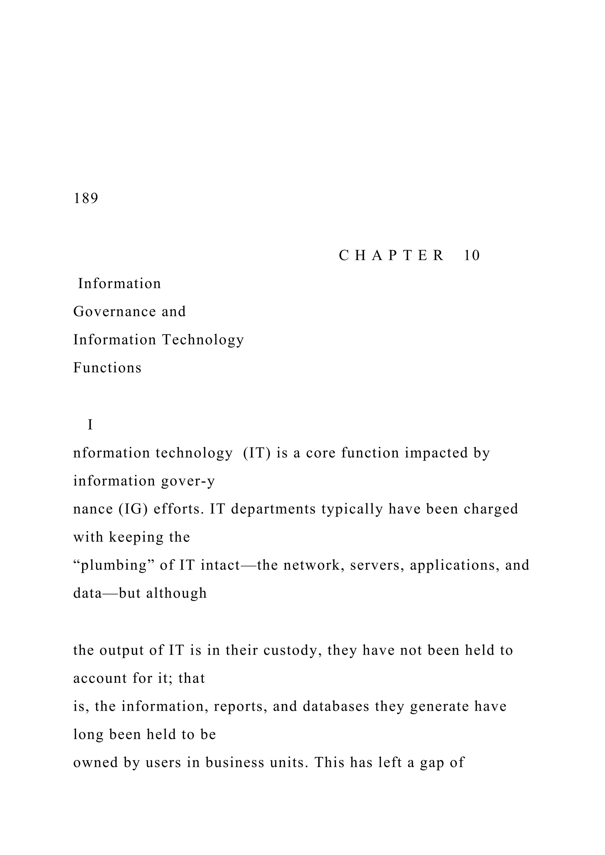 189
C H A P T E R 10
Information
Governance and
Information Technology
Functions
I
nformation technology (IT) is a core function impacted by
information gover-y
nance (IG) efforts. IT departments typically have been charged
with keeping the
“plumbing” of IT intact—the network, servers, applications, and
data—but although
the output of IT is in their custody, they have not been held to
account for it; that
is, the information, reports, and databases they generate have
long been held to be
owned by users in business units. This has left a gap of
 