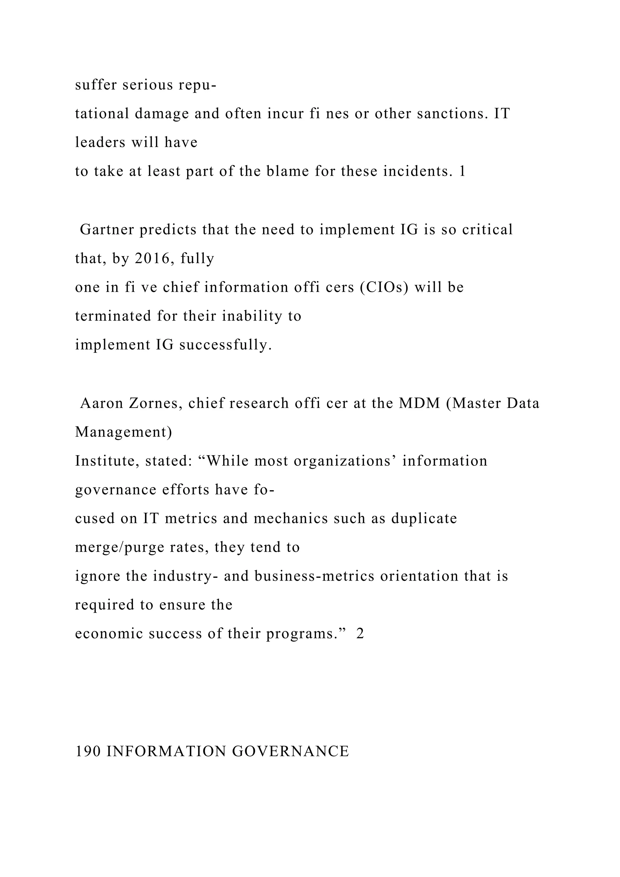 suffer serious repu-
tational damage and often incur fi nes or other sanctions. IT
leaders will have
to take at least part of the blame for these incidents. 1
Gartner predicts that the need to implement IG is so critical
that, by 2016, fully
one in fi ve chief information offi cers (CIOs) will be
terminated for their inability to
implement IG successfully.
Aaron Zornes, chief research offi cer at the MDM (Master Data
Management)
Institute, stated: “While most organizations’ information
governance efforts have fo-
cused on IT metrics and mechanics such as duplicate
merge/purge rates, they tend to
ignore the industry- and business-metrics orientation that is
required to ensure the
economic success of their programs.” 2
190 INFORMATION GOVERNANCE
 