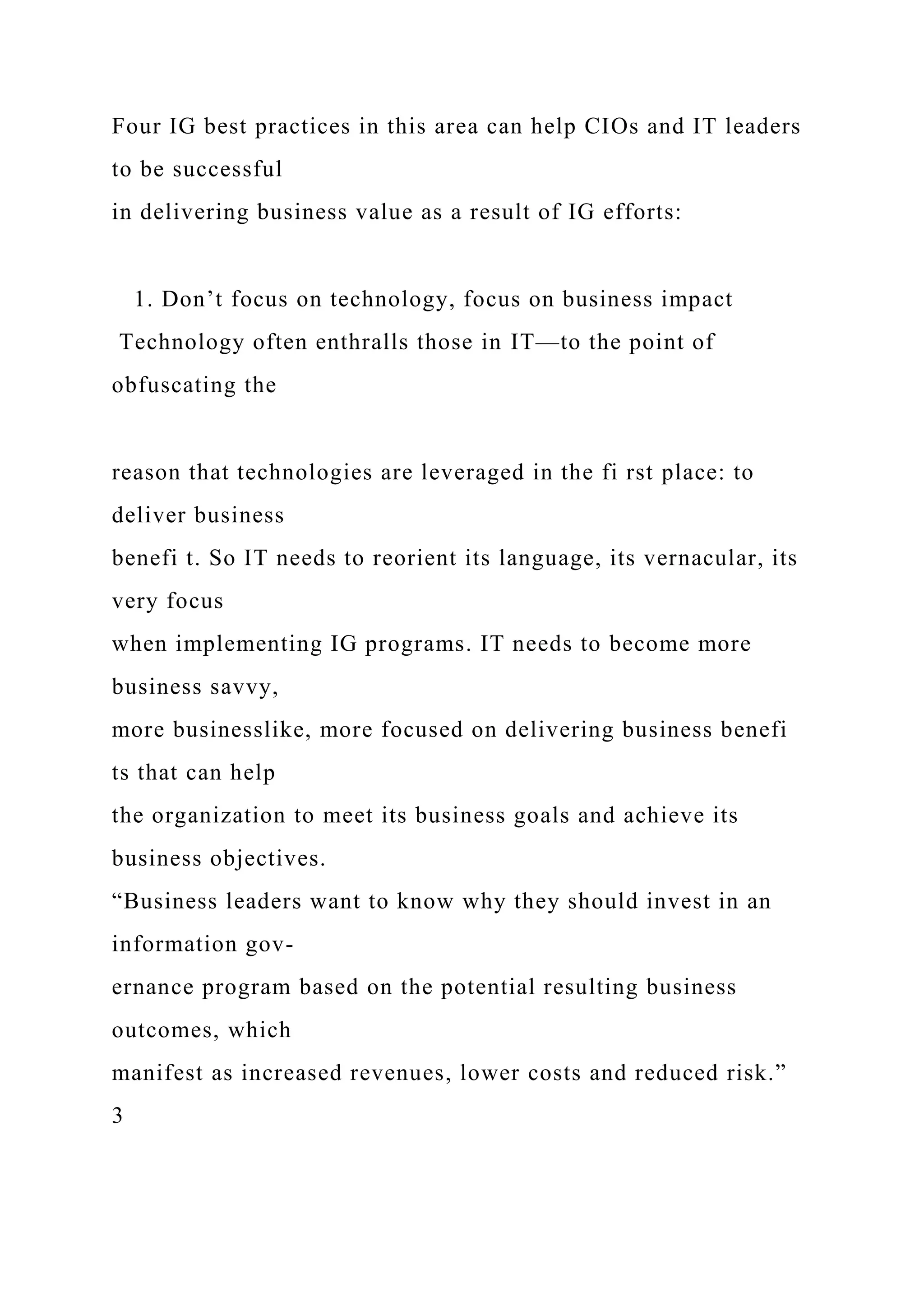 Four IG best practices in this area can help CIOs and IT leaders
to be successful
in delivering business value as a result of IG efforts:
1. Don’t focus on technology, focus on business impact
Technology often enthralls those in IT—to the point of
obfuscating the
reason that technologies are leveraged in the fi rst place: to
deliver business
benefi t. So IT needs to reorient its language, its vernacular, its
very focus
when implementing IG programs. IT needs to become more
business savvy,
more businesslike, more focused on delivering business benefi
ts that can help
the organization to meet its business goals and achieve its
business objectives.
“Business leaders want to know why they should invest in an
information gov-
ernance program based on the potential resulting business
outcomes, which
manifest as increased revenues, lower costs and reduced risk.”
3
 