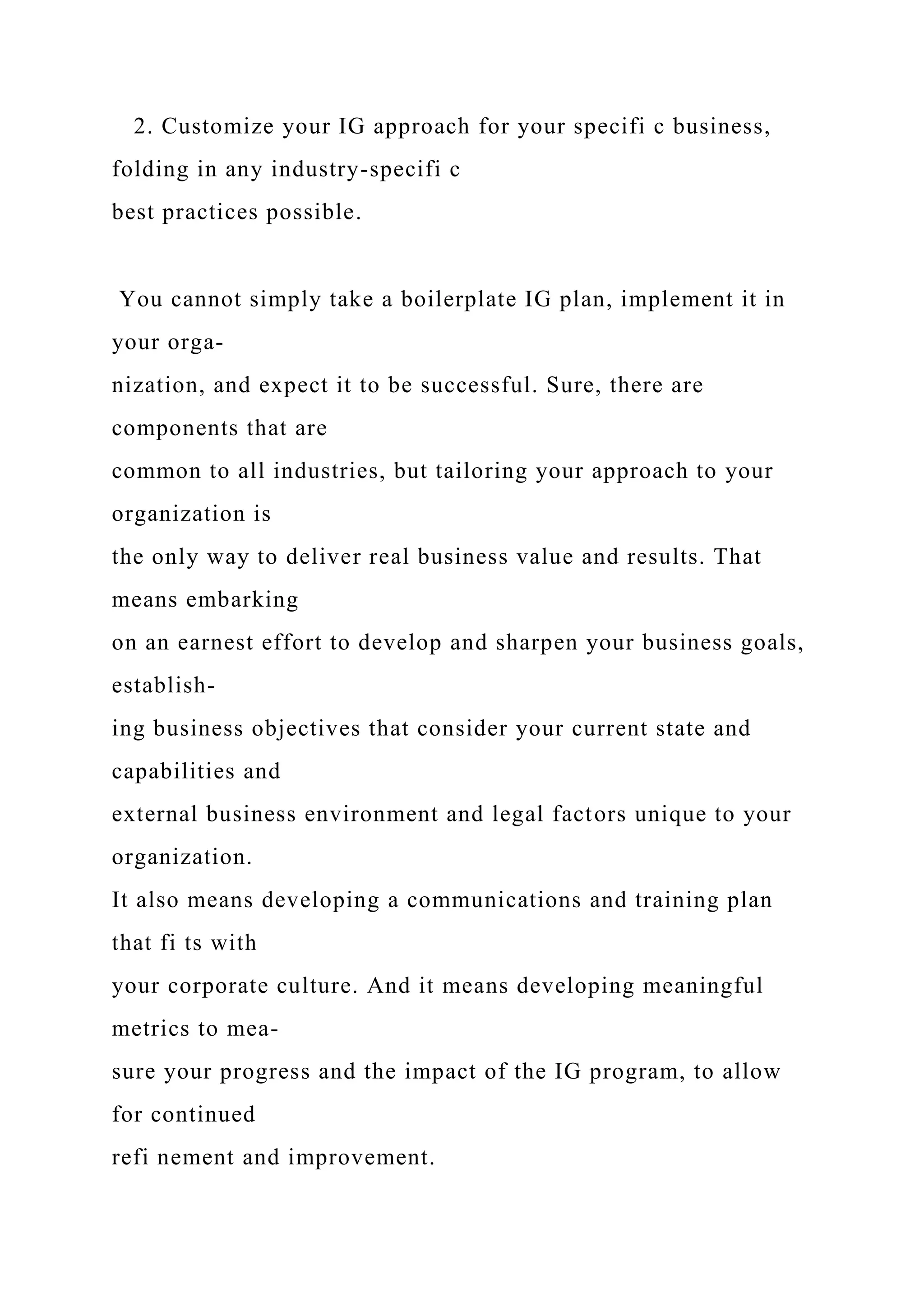 2. Customize your IG approach for your specifi c business,
folding in any industry-specifi c
best practices possible.
You cannot simply take a boilerplate IG plan, implement it in
your orga-
nization, and expect it to be successful. Sure, there are
components that are
common to all industries, but tailoring your approach to your
organization is
the only way to deliver real business value and results. That
means embarking
on an earnest effort to develop and sharpen your business goals,
establish-
ing business objectives that consider your current state and
capabilities and
external business environment and legal factors unique to your
organization.
It also means developing a communications and training plan
that fi ts with
your corporate culture. And it means developing meaningful
metrics to mea-
sure your progress and the impact of the IG program, to allow
for continued
refi nement and improvement.
 