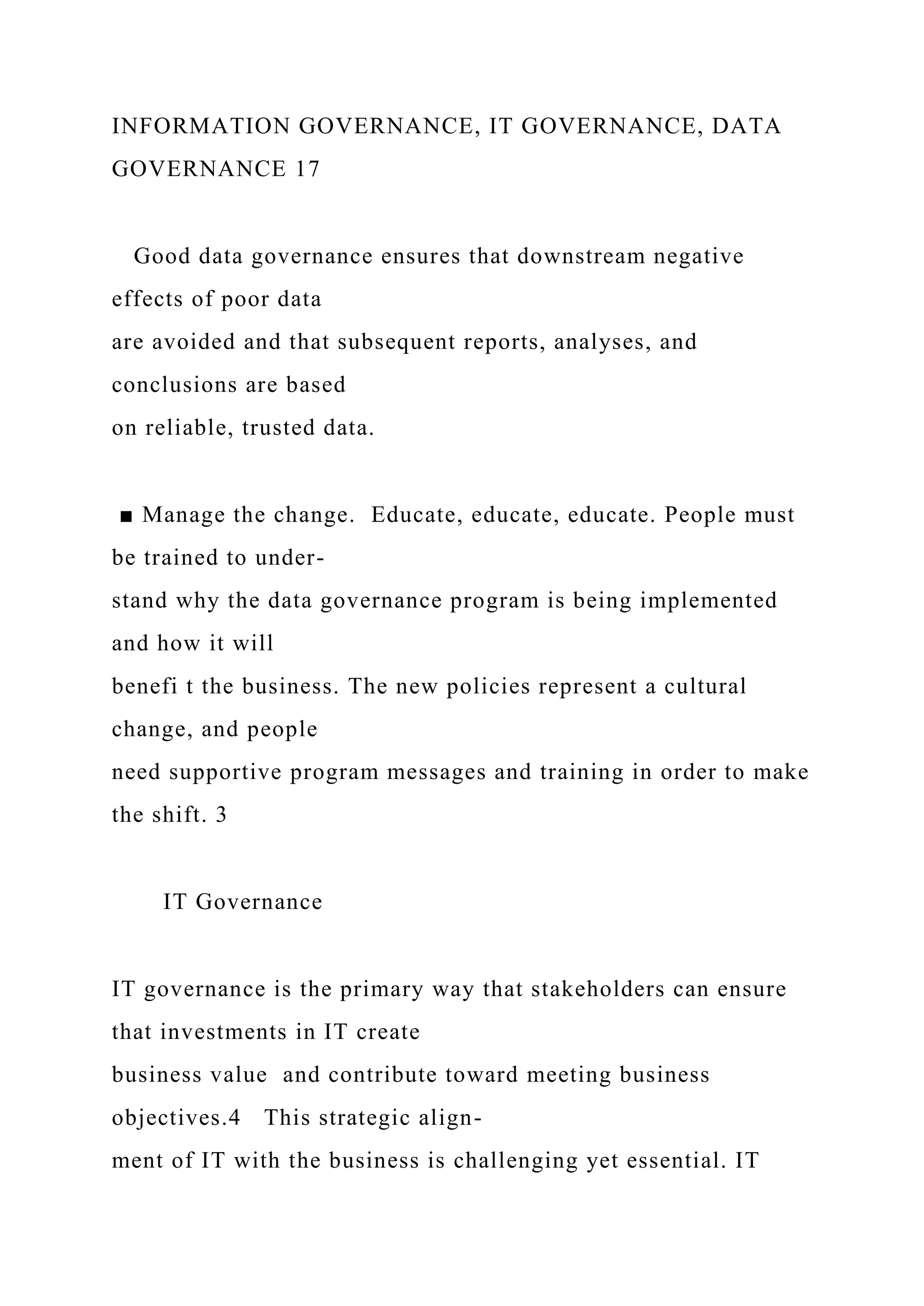 INFORMATION GOVERNANCE, IT GOVERNANCE, DATA
GOVERNANCE 17
Good data governance ensures that downstream negative
effects of poor data
are avoided and that subsequent reports, analyses, and
conclusions are based
on reliable, trusted data.
■ Manage the change. Educate, educate, educate. People must
be trained to under-
stand why the data governance program is being implemented
and how it will
benefi t the business. The new policies represent a cultural
change, and people
need supportive program messages and training in order to make
the shift. 3
IT Governance
IT governance is the primary way that stakeholders can ensure
that investments in IT create
business value and contribute toward meeting business
objectives.4 This strategic align-
ment of IT with the business is challenging yet essential. IT
 
