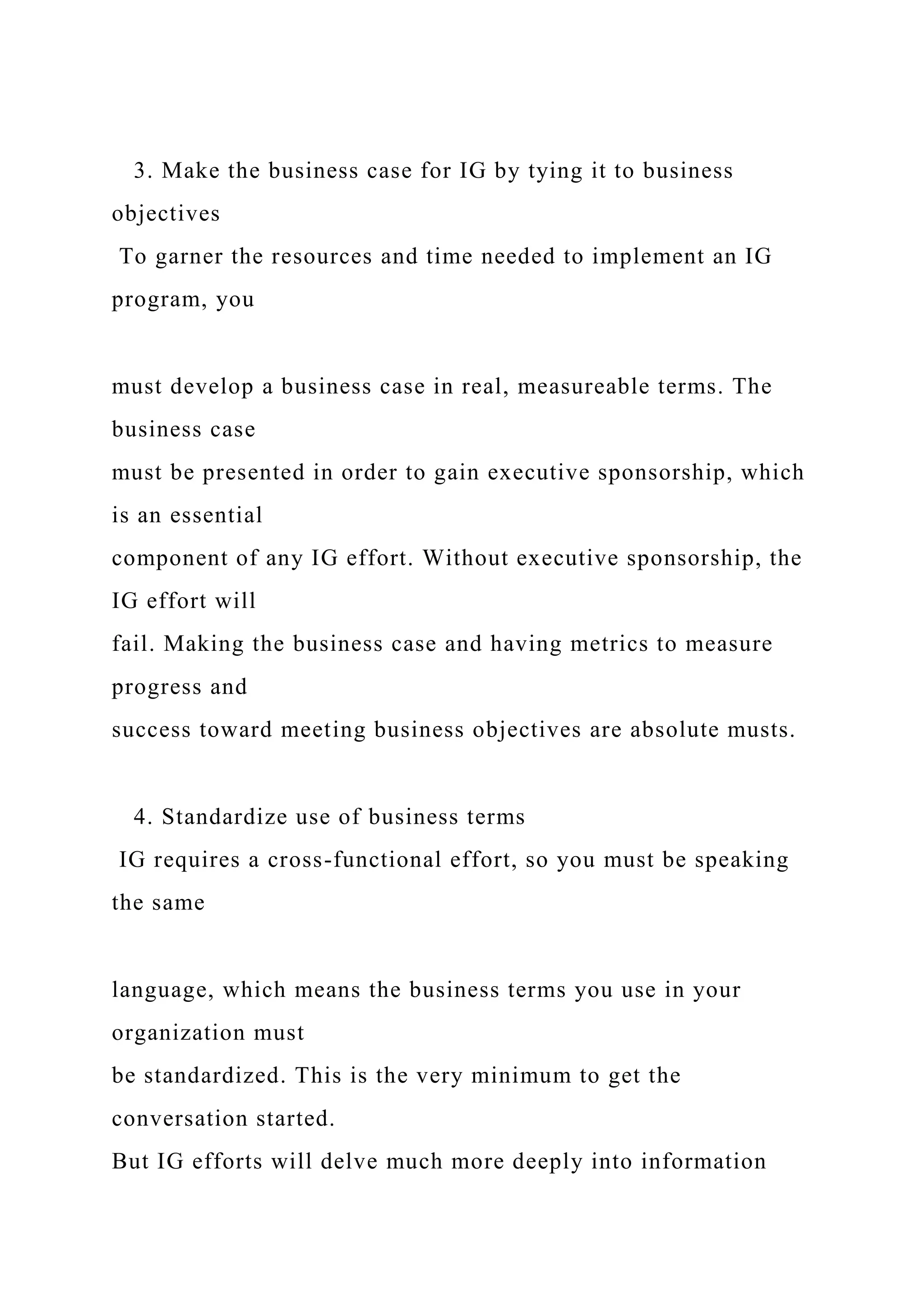 3. Make the business case for IG by tying it to business
objectives
To garner the resources and time needed to implement an IG
program, you
must develop a business case in real, measureable terms. The
business case
must be presented in order to gain executive sponsorship, which
is an essential
component of any IG effort. Without executive sponsorship, the
IG effort will
fail. Making the business case and having metrics to measure
progress and
success toward meeting business objectives are absolute musts.
4. Standardize use of business terms
IG requires a cross-functional effort, so you must be speaking
the same
language, which means the business terms you use in your
organization must
be standardized. This is the very minimum to get the
conversation started.
But IG efforts will delve much more deeply into information
 