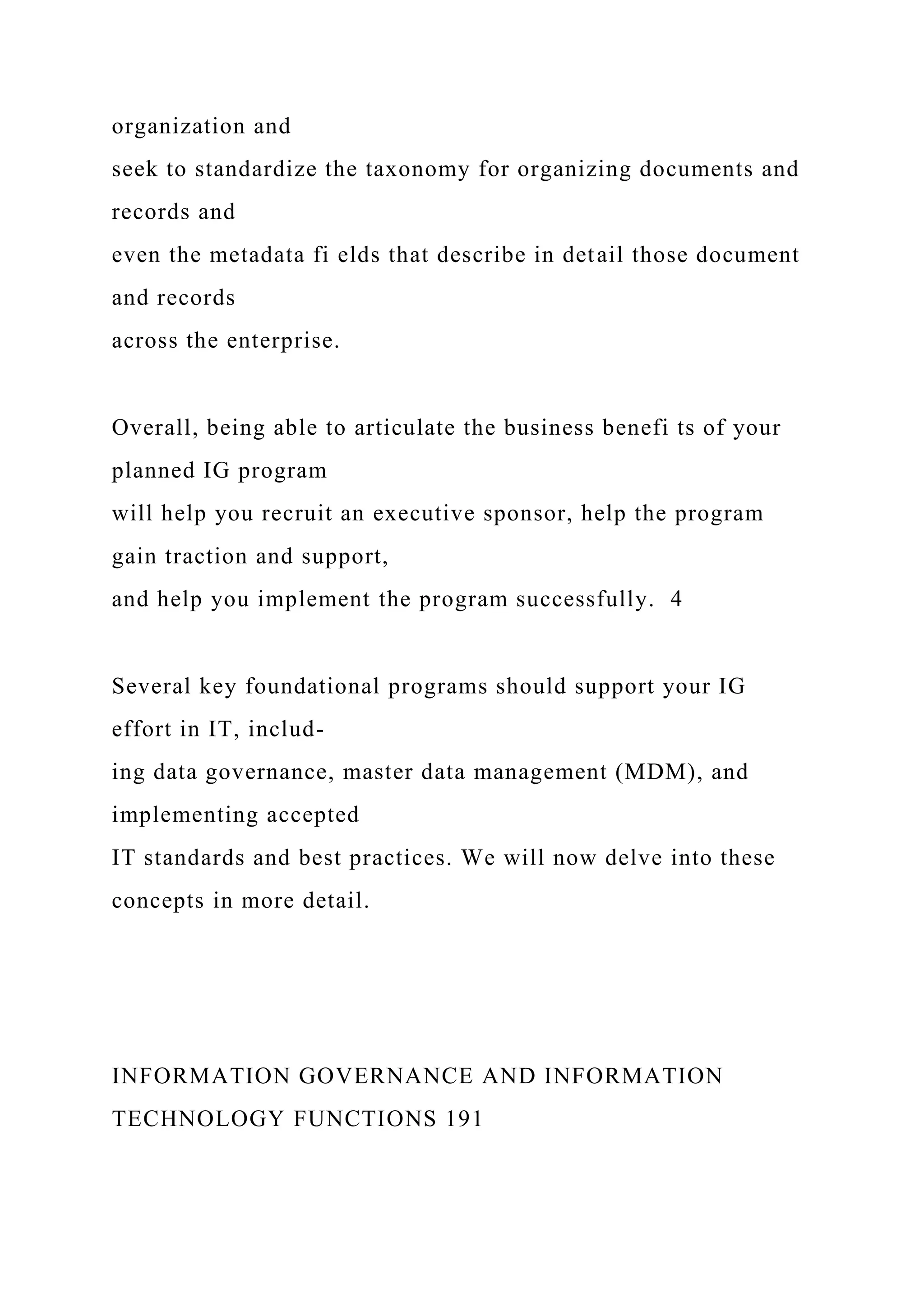 organization and
seek to standardize the taxonomy for organizing documents and
records and
even the metadata fi elds that describe in detail those document
and records
across the enterprise.
Overall, being able to articulate the business benefi ts of your
planned IG program
will help you recruit an executive sponsor, help the program
gain traction and support,
and help you implement the program successfully. 4
Several key foundational programs should support your IG
effort in IT, includ-
ing data governance, master data management (MDM), and
implementing accepted
IT standards and best practices. We will now delve into these
concepts in more detail.
INFORMATION GOVERNANCE AND INFORMATION
TECHNOLOGY FUNCTIONS 191
 