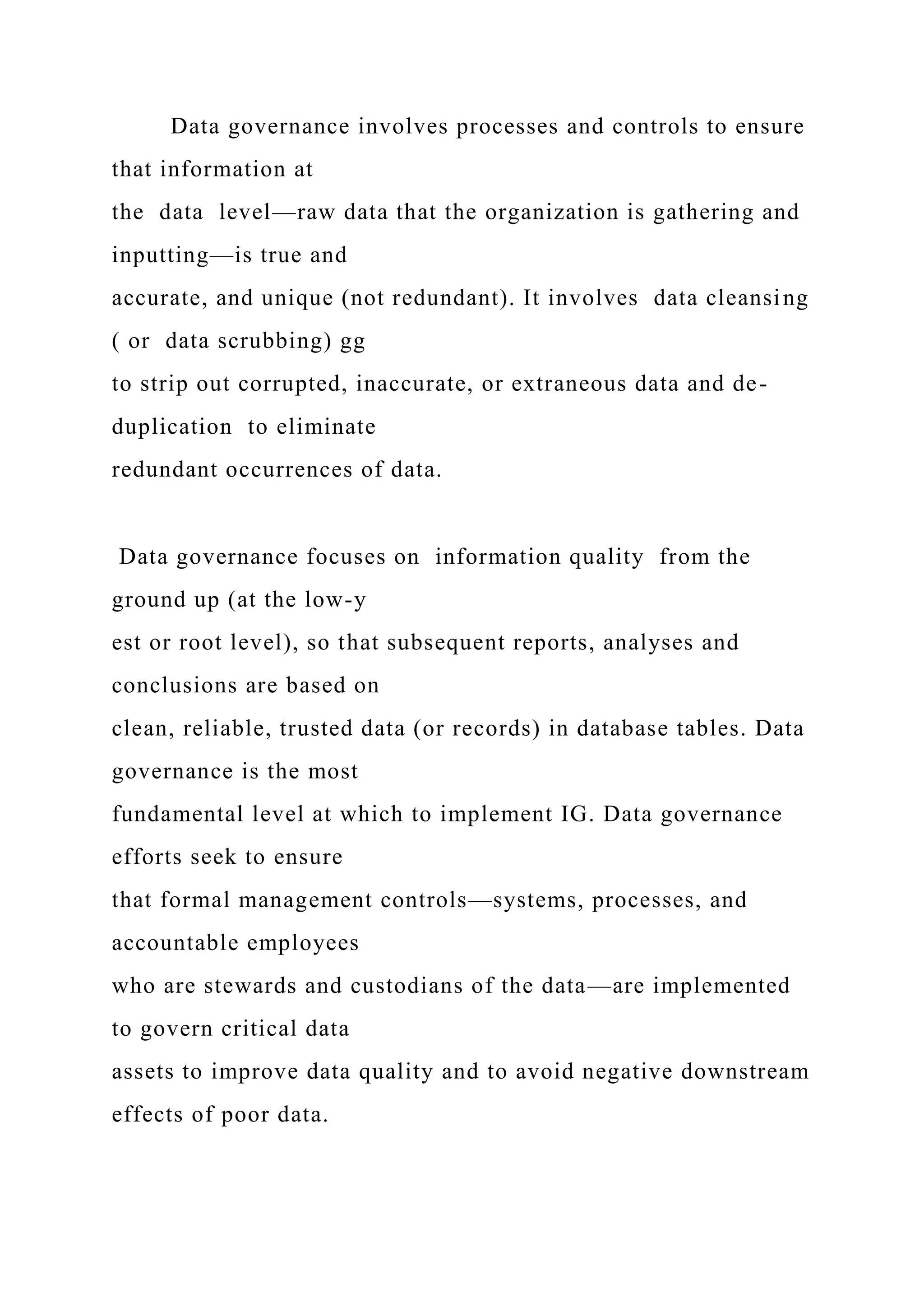 Data governance involves processes and controls to ensure
that information at
the data level—raw data that the organization is gathering and
inputting—is true and
accurate, and unique (not redundant). It involves data cleansing
( or data scrubbing) gg
to strip out corrupted, inaccurate, or extraneous data and de-
duplication to eliminate
redundant occurrences of data.
Data governance focuses on information quality from the
ground up (at the low-y
est or root level), so that subsequent reports, analyses and
conclusions are based on
clean, reliable, trusted data (or records) in database tables. Data
governance is the most
fundamental level at which to implement IG. Data governance
efforts seek to ensure
that formal management controls—systems, processes, and
accountable employees
who are stewards and custodians of the data—are implemented
to govern critical data
assets to improve data quality and to avoid negative downstream
effects of poor data.
 