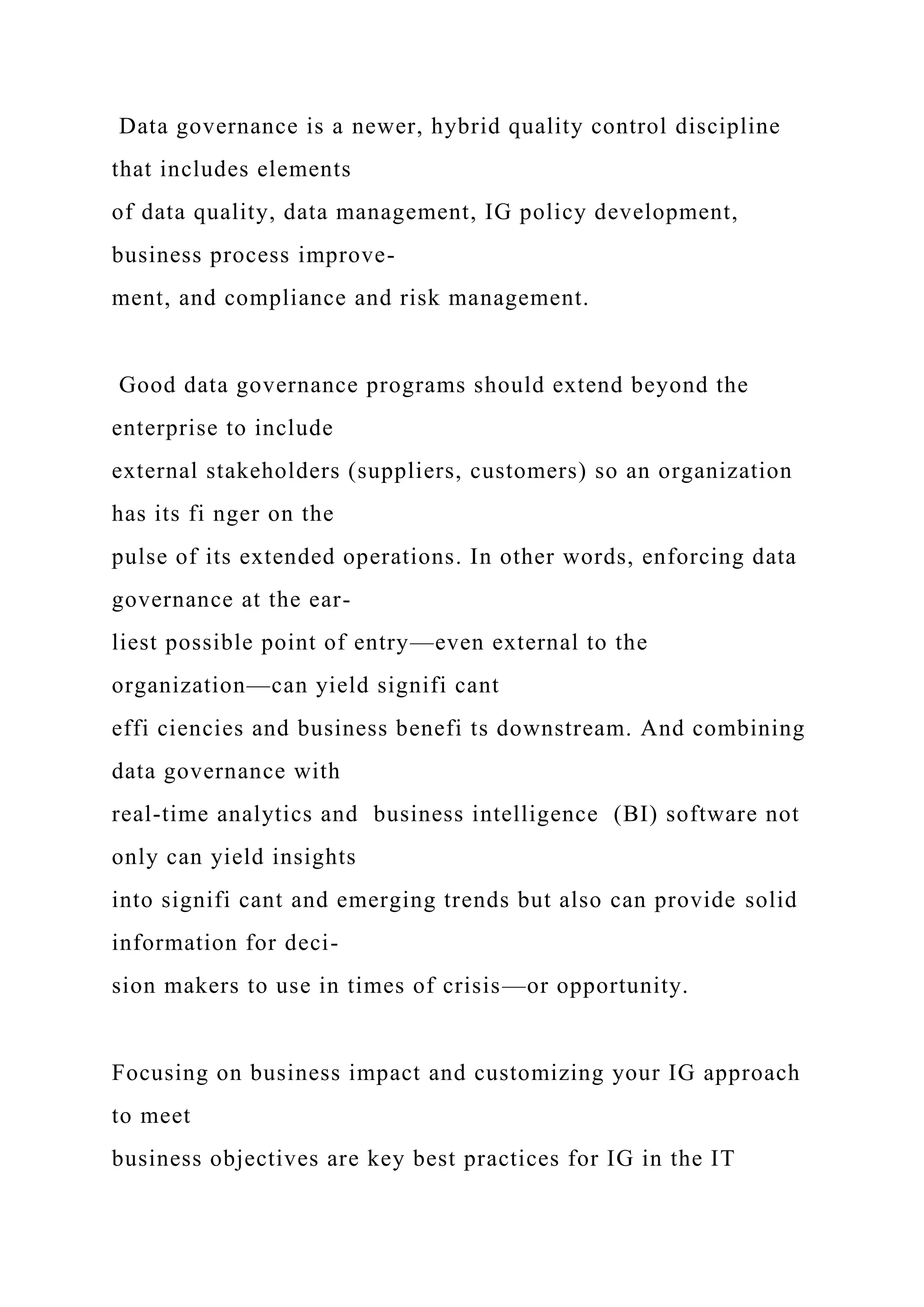 Data governance is a newer, hybrid quality control discipline
that includes elements
of data quality, data management, IG policy development,
business process improve-
ment, and compliance and risk management.
Good data governance programs should extend beyond the
enterprise to include
external stakeholders (suppliers, customers) so an organization
has its fi nger on the
pulse of its extended operations. In other words, enforcing data
governance at the ear-
liest possible point of entry—even external to the
organization—can yield signifi cant
effi ciencies and business benefi ts downstream. And combining
data governance with
real-time analytics and business intelligence (BI) software not
only can yield insights
into signifi cant and emerging trends but also can provide solid
information for deci-
sion makers to use in times of crisis—or opportunity.
Focusing on business impact and customizing your IG approach
to meet
business objectives are key best practices for IG in the IT
 