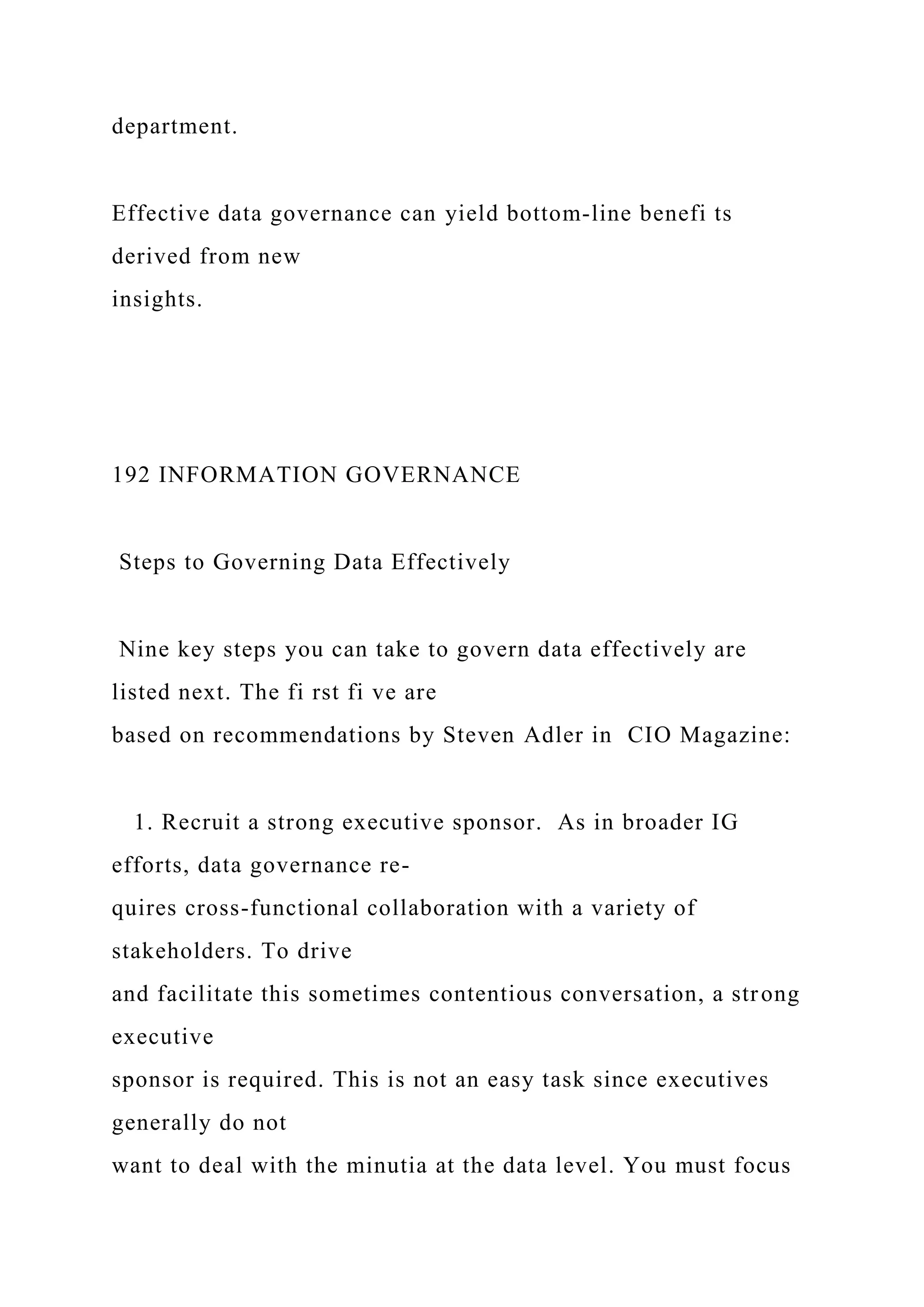 department.
Effective data governance can yield bottom-line benefi ts
derived from new
insights.
192 INFORMATION GOVERNANCE
Steps to Governing Data Effectively
Nine key steps you can take to govern data effectively are
listed next. The fi rst fi ve are
based on recommendations by Steven Adler in CIO Magazine:
1. Recruit a strong executive sponsor. As in broader IG
efforts, data governance re-
quires cross-functional collaboration with a variety of
stakeholders. To drive
and facilitate this sometimes contentious conversation, a strong
executive
sponsor is required. This is not an easy task since executives
generally do not
want to deal with the minutia at the data level. You must focus
 