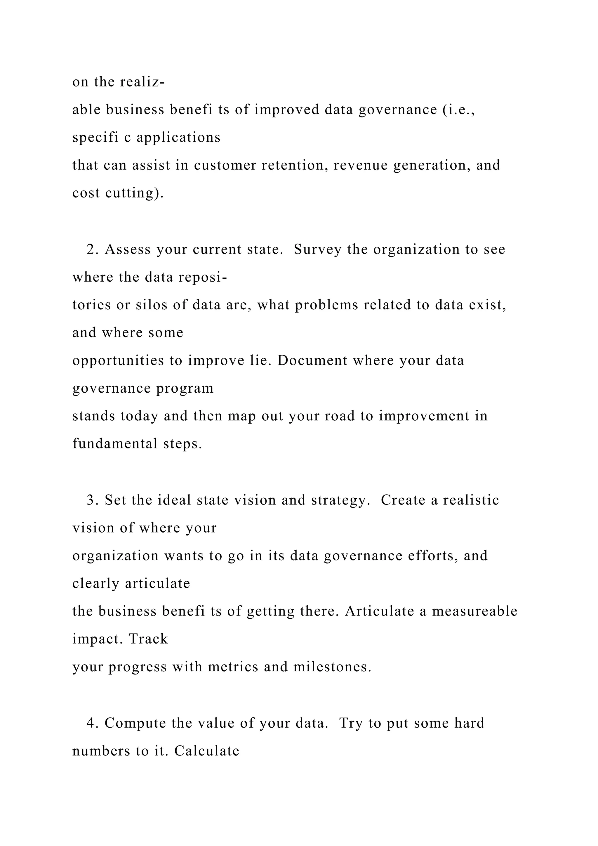 on the realiz-
able business benefi ts of improved data governance (i.e.,
specifi c applications
that can assist in customer retention, revenue generation, and
cost cutting).
2. Assess your current state. Survey the organization to see
where the data reposi-
tories or silos of data are, what problems related to data exist,
and where some
opportunities to improve lie. Document where your data
governance program
stands today and then map out your road to improvement in
fundamental steps.
3. Set the ideal state vision and strategy. Create a realistic
vision of where your
organization wants to go in its data governance efforts, and
clearly articulate
the business benefi ts of getting there. Articulate a measureable
impact. Track
your progress with metrics and milestones.
4. Compute the value of your data. Try to put some hard
numbers to it. Calculate
 