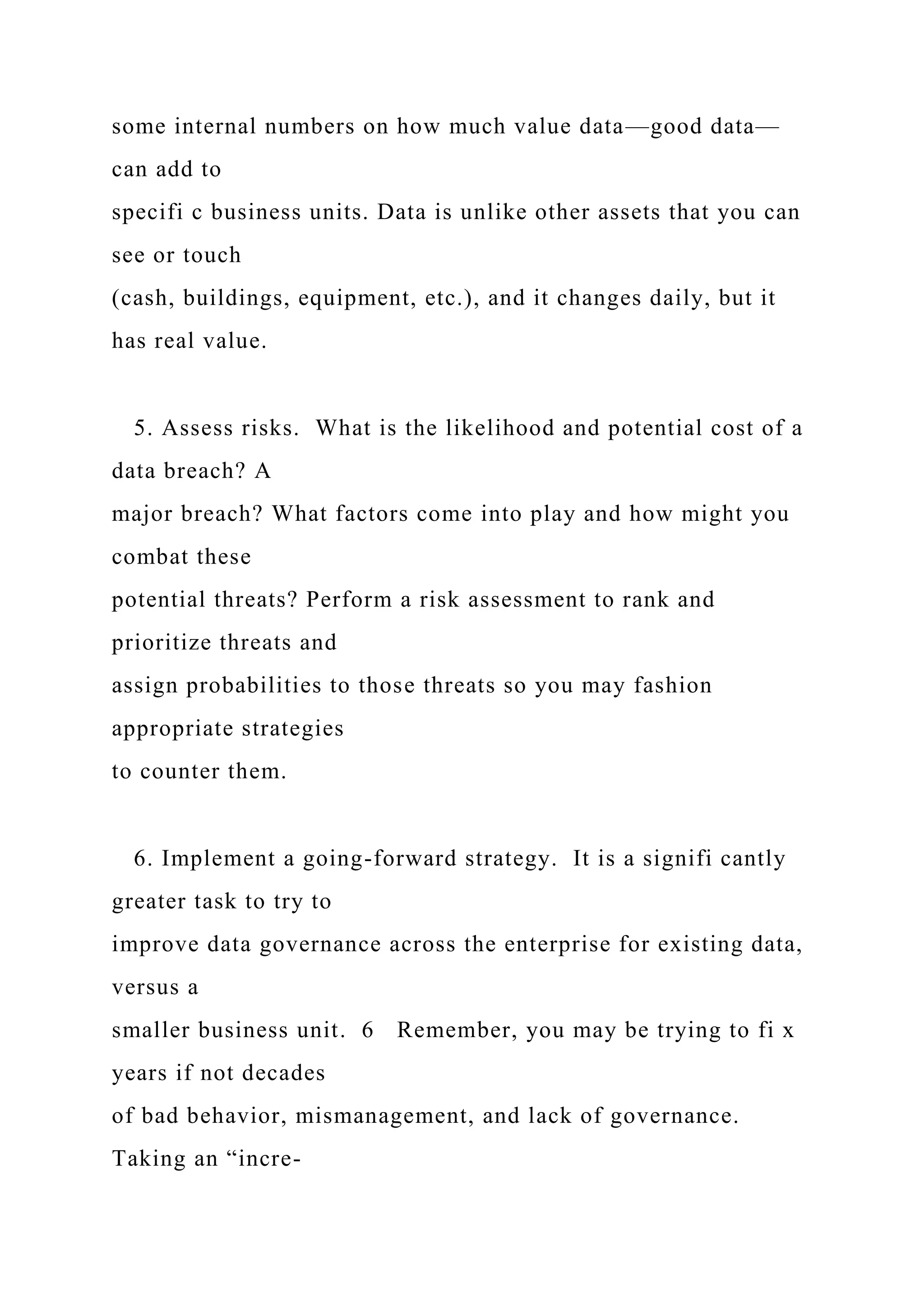 some internal numbers on how much value data—good data—
can add to
specifi c business units. Data is unlike other assets that you can
see or touch
(cash, buildings, equipment, etc.), and it changes daily, but it
has real value.
5. Assess risks. What is the likelihood and potential cost of a
data breach? A
major breach? What factors come into play and how might you
combat these
potential threats? Perform a risk assessment to rank and
prioritize threats and
assign probabilities to those threats so you may fashion
appropriate strategies
to counter them.
6. Implement a going-forward strategy. It is a signifi cantly
greater task to try to
improve data governance across the enterprise for existing data,
versus a
smaller business unit. 6 Remember, you may be trying to fi x
years if not decades
of bad behavior, mismanagement, and lack of governance.
Taking an “incre-
 