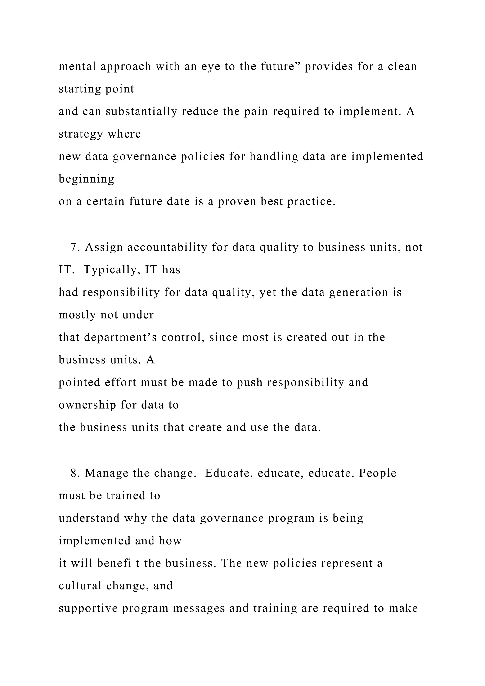 mental approach with an eye to the future” provides for a clean
starting point
and can substantially reduce the pain required to implement. A
strategy where
new data governance policies for handling data are implemented
beginning
on a certain future date is a proven best practice.
7. Assign accountability for data quality to business units, not
IT. Typically, IT has
had responsibility for data quality, yet the data generation is
mostly not under
that department’s control, since most is created out in the
business units. A
pointed effort must be made to push responsibility and
ownership for data to
the business units that create and use the data.
8. Manage the change. Educate, educate, educate. People
must be trained to
understand why the data governance program is being
implemented and how
it will benefi t the business. The new policies represent a
cultural change, and
supportive program messages and training are required to make
 