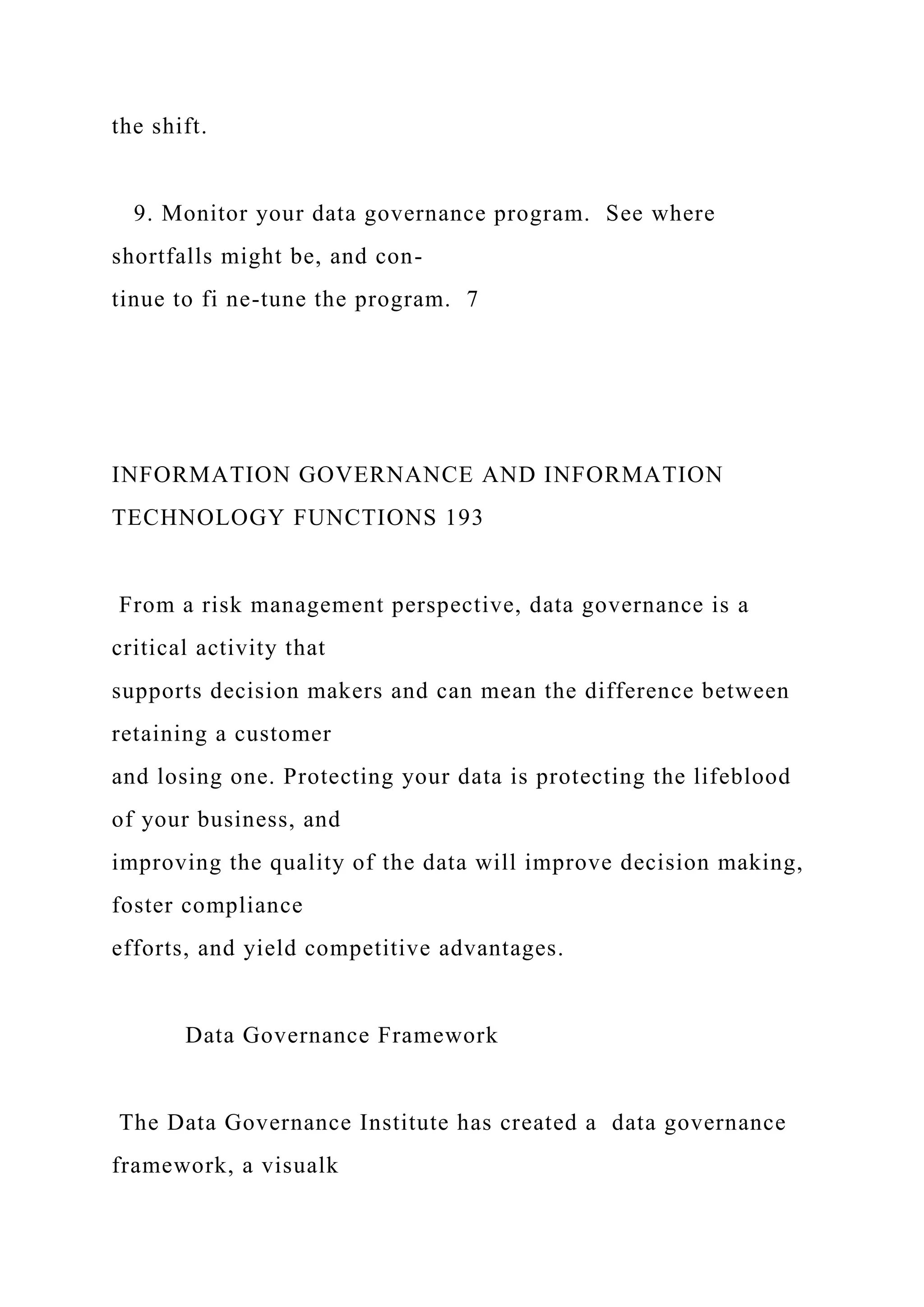 the shift.
9. Monitor your data governance program. See where
shortfalls might be, and con-
tinue to fi ne-tune the program. 7
INFORMATION GOVERNANCE AND INFORMATION
TECHNOLOGY FUNCTIONS 193
From a risk management perspective, data governance is a
critical activity that
supports decision makers and can mean the difference between
retaining a customer
and losing one. Protecting your data is protecting the lifeblood
of your business, and
improving the quality of the data will improve decision making,
foster compliance
efforts, and yield competitive advantages.
Data Governance Framework
The Data Governance Institute has created a data governance
framework, a visualk
 