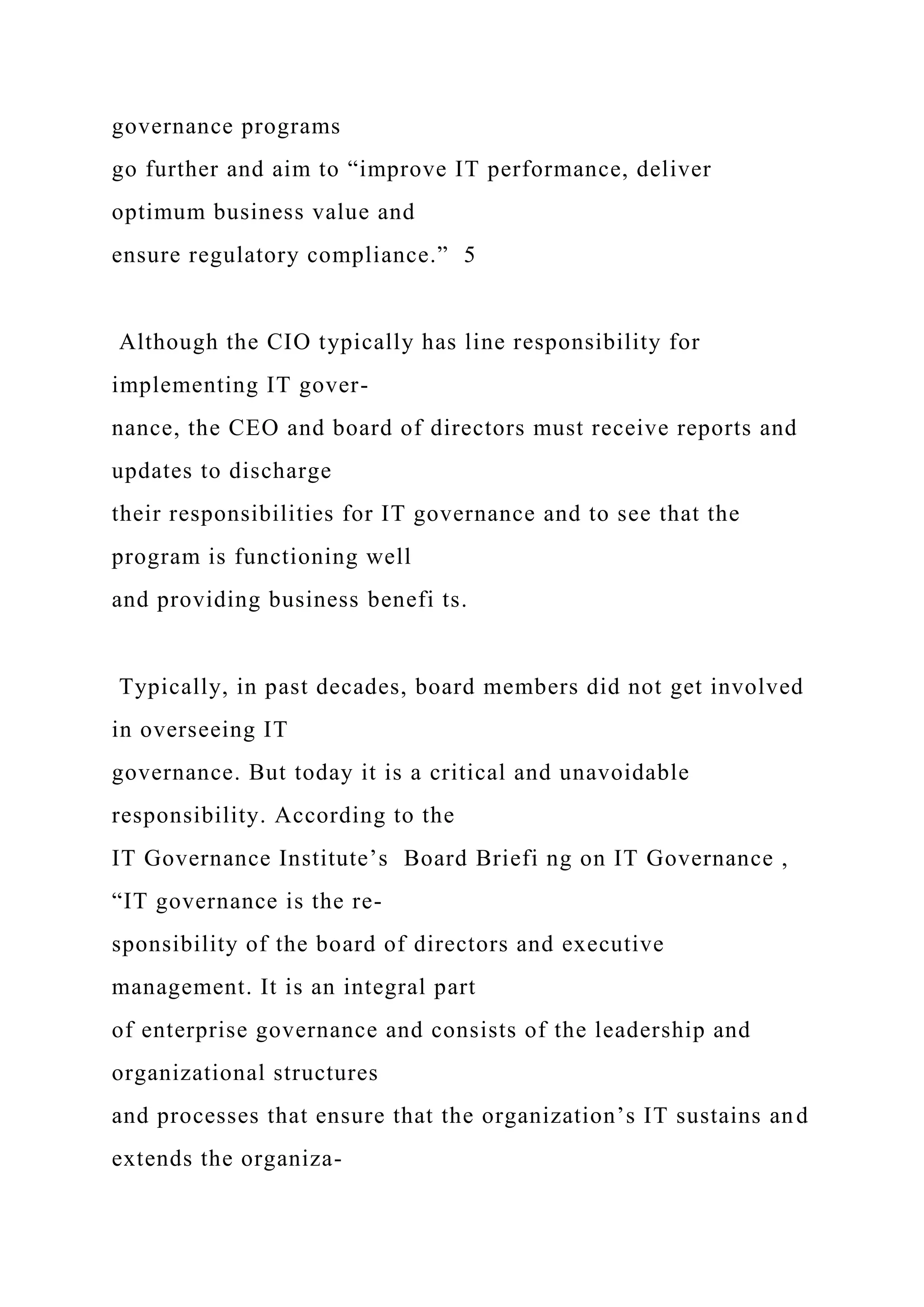 governance programs
go further and aim to “improve IT performance, deliver
optimum business value and
ensure regulatory compliance.” 5
Although the CIO typically has line responsibility for
implementing IT gover-
nance, the CEO and board of directors must receive reports and
updates to discharge
their responsibilities for IT governance and to see that the
program is functioning well
and providing business benefi ts.
Typically, in past decades, board members did not get involved
in overseeing IT
governance. But today it is a critical and unavoidable
responsibility. According to the
IT Governance Institute’s Board Briefi ng on IT Governance ,
“IT governance is the re-
sponsibility of the board of directors and executive
management. It is an integral part
of enterprise governance and consists of the leadership and
organizational structures
and processes that ensure that the organization’s IT sustains and
extends the organiza-
 