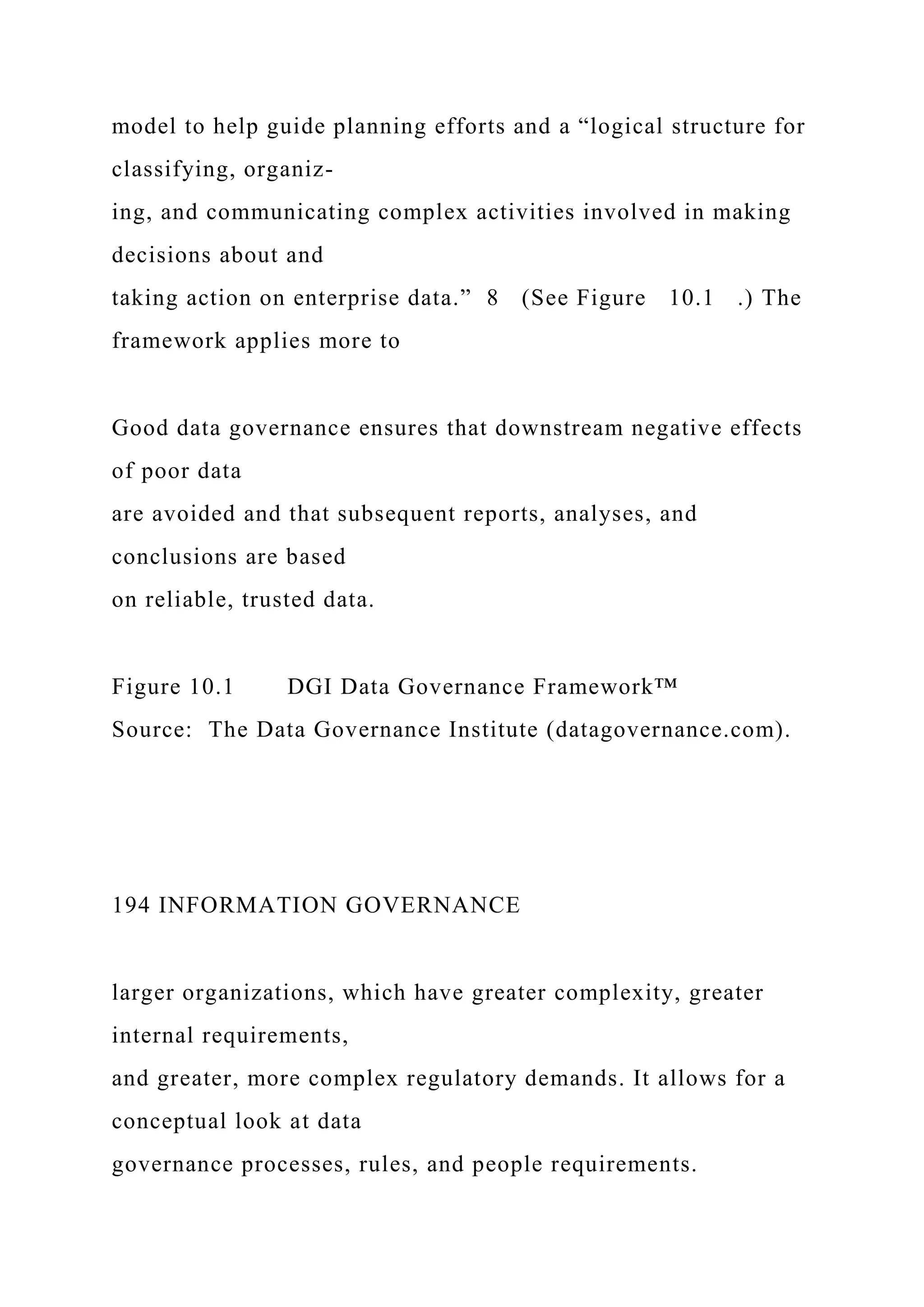 model to help guide planning efforts and a “logical structure for
classifying, organiz-
ing, and communicating complex activities involved in making
decisions about and
taking action on enterprise data.” 8 (See Figure 10.1 .) The
framework applies more to
Good data governance ensures that downstream negative effects
of poor data
are avoided and that subsequent reports, analyses, and
conclusions are based
on reliable, trusted data.
Figure 10.1 DGI Data Governance Framework™
Source: The Data Governance Institute (datagovernance.com).
194 INFORMATION GOVERNANCE
larger organizations, which have greater complexity, greater
internal requirements,
and greater, more complex regulatory demands. It allows for a
conceptual look at data
governance processes, rules, and people requirements.
 