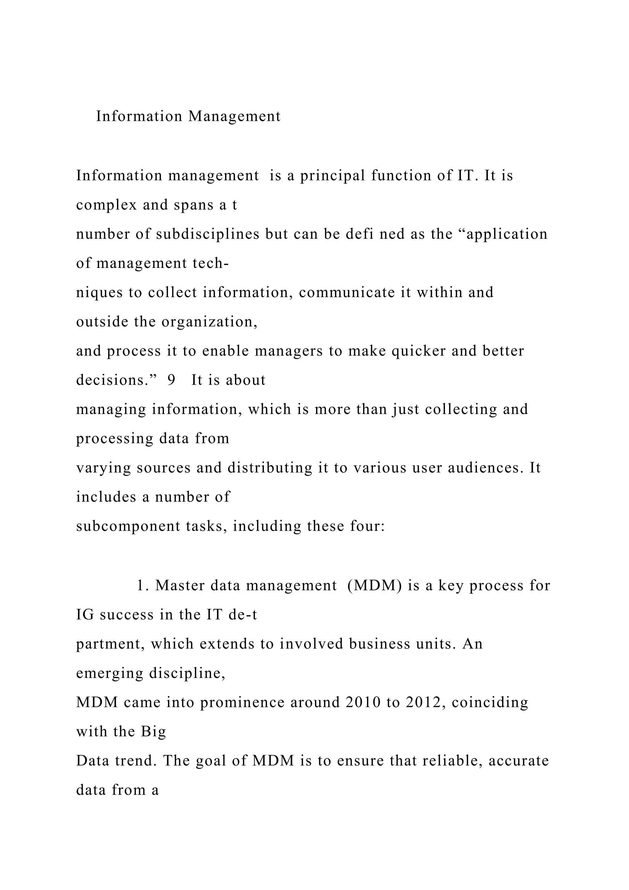 Information Management
Information management is a principal function of IT. It is
complex and spans a t
number of subdisciplines but can be defi ned as the “application
of management tech-
niques to collect information, communicate it within and
outside the organization,
and process it to enable managers to make quicker and better
decisions.” 9 It is about
managing information, which is more than just collecting and
processing data from
varying sources and distributing it to various user audiences. It
includes a number of
subcomponent tasks, including these four:
1. Master data management (MDM) is a key process for
IG success in the IT de-t
partment, which extends to involved business units. An
emerging discipline,
MDM came into prominence around 2010 to 2012, coinciding
with the Big
Data trend. The goal of MDM is to ensure that reliable, accurate
data from a
 