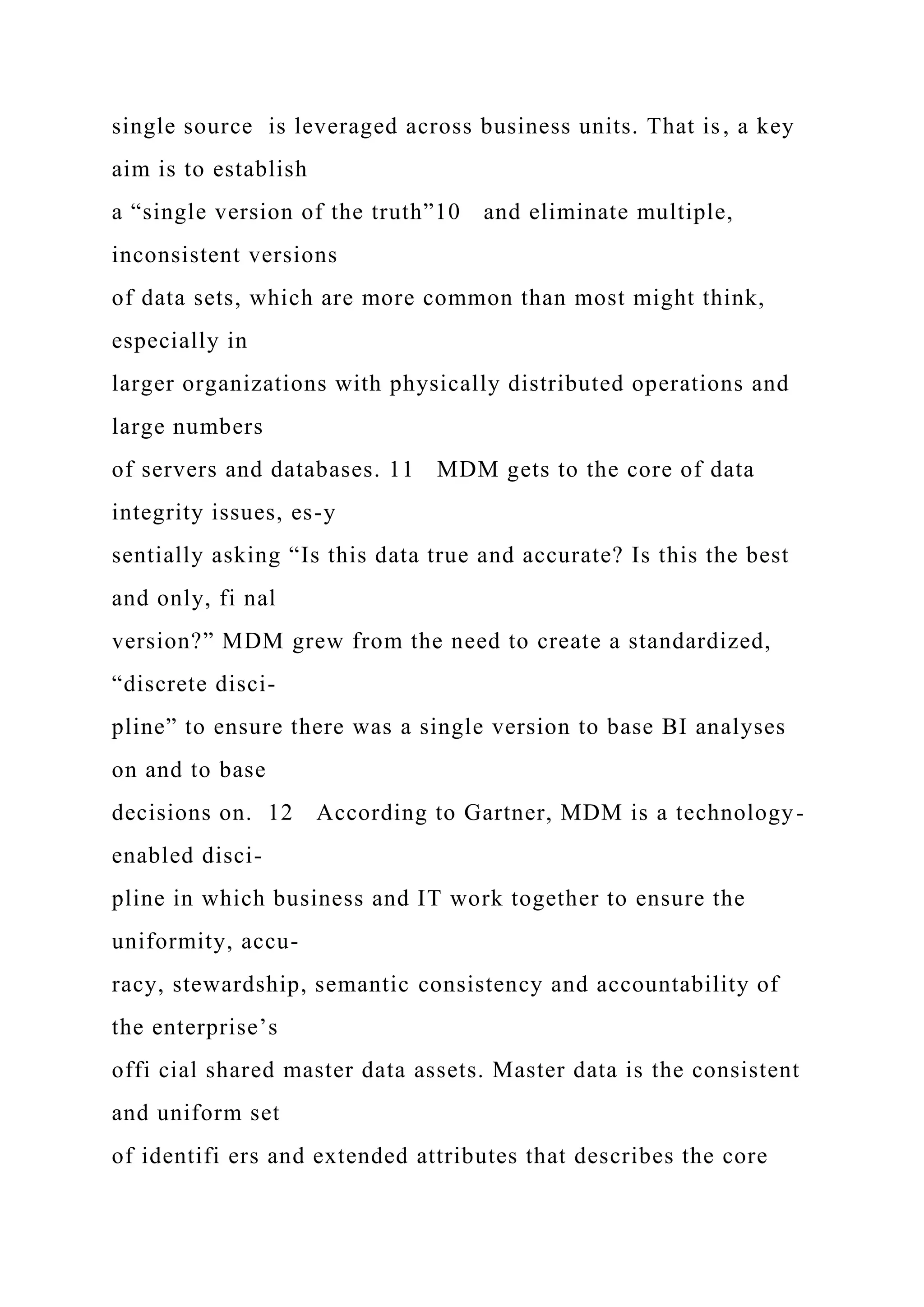 single source is leveraged across business units. That is, a key
aim is to establish
a “single version of the truth”10 and eliminate multiple,
inconsistent versions
of data sets, which are more common than most might think,
especially in
larger organizations with physically distributed operations and
large numbers
of servers and databases. 11 MDM gets to the core of data
integrity issues, es-y
sentially asking “Is this data true and accurate? Is this the best
and only, fi nal
version?” MDM grew from the need to create a standardized,
“discrete disci-
pline” to ensure there was a single version to base BI analyses
on and to base
decisions on. 12 According to Gartner, MDM is a technology-
enabled disci-
pline in which business and IT work together to ensure the
uniformity, accu-
racy, stewardship, semantic consistency and accountability of
the enterprise’s
offi cial shared master data assets. Master data is the consistent
and uniform set
of identifi ers and extended attributes that describes the core
 