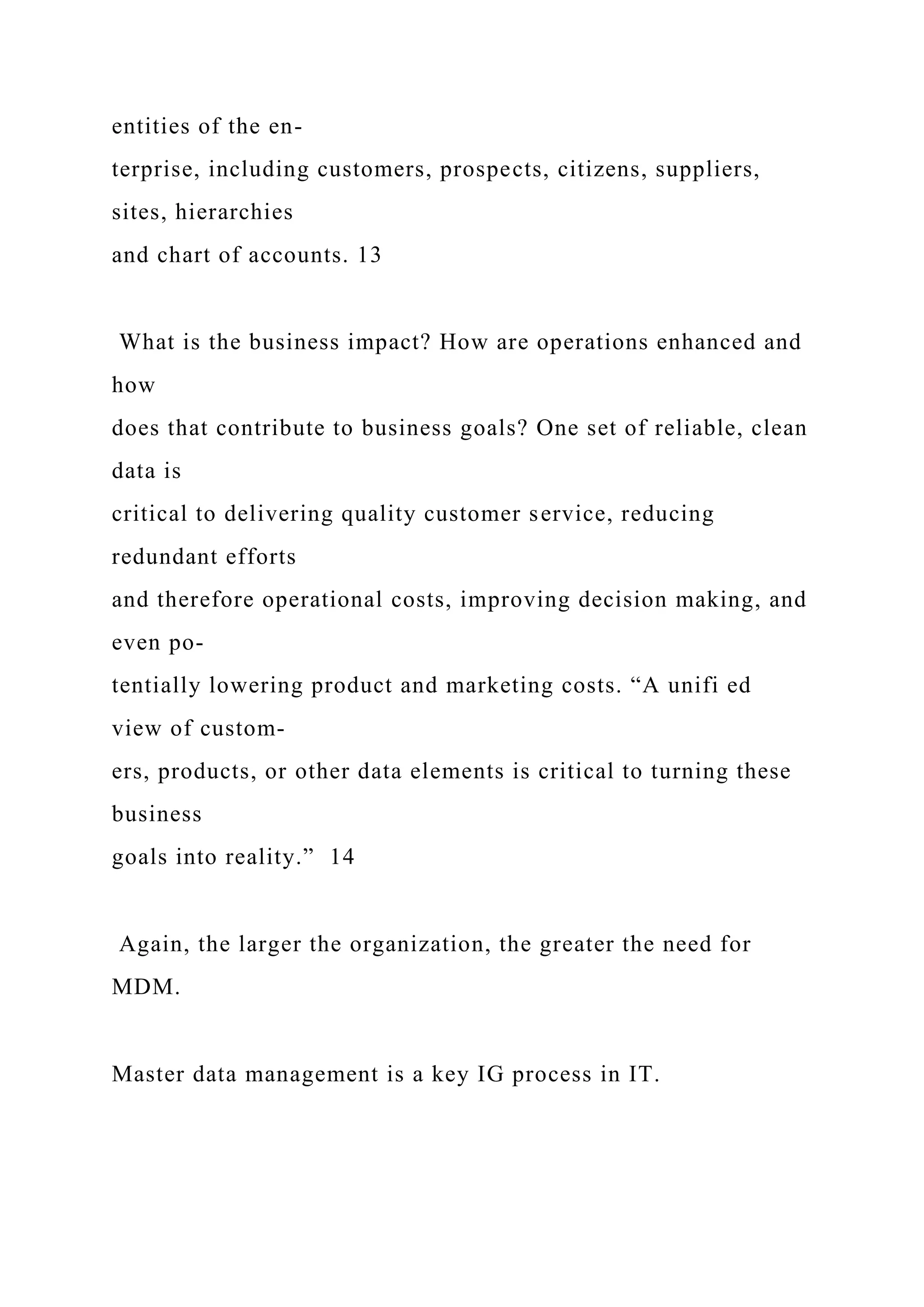 entities of the en-
terprise, including customers, prospects, citizens, suppliers,
sites, hierarchies
and chart of accounts. 13
What is the business impact? How are operations enhanced and
how
does that contribute to business goals? One set of reliable, clean
data is
critical to delivering quality customer service, reducing
redundant efforts
and therefore operational costs, improving decision making, and
even po-
tentially lowering product and marketing costs. “A unifi ed
view of custom-
ers, products, or other data elements is critical to turning these
business
goals into reality.” 14
Again, the larger the organization, the greater the need for
MDM.
Master data management is a key IG process in IT.
 