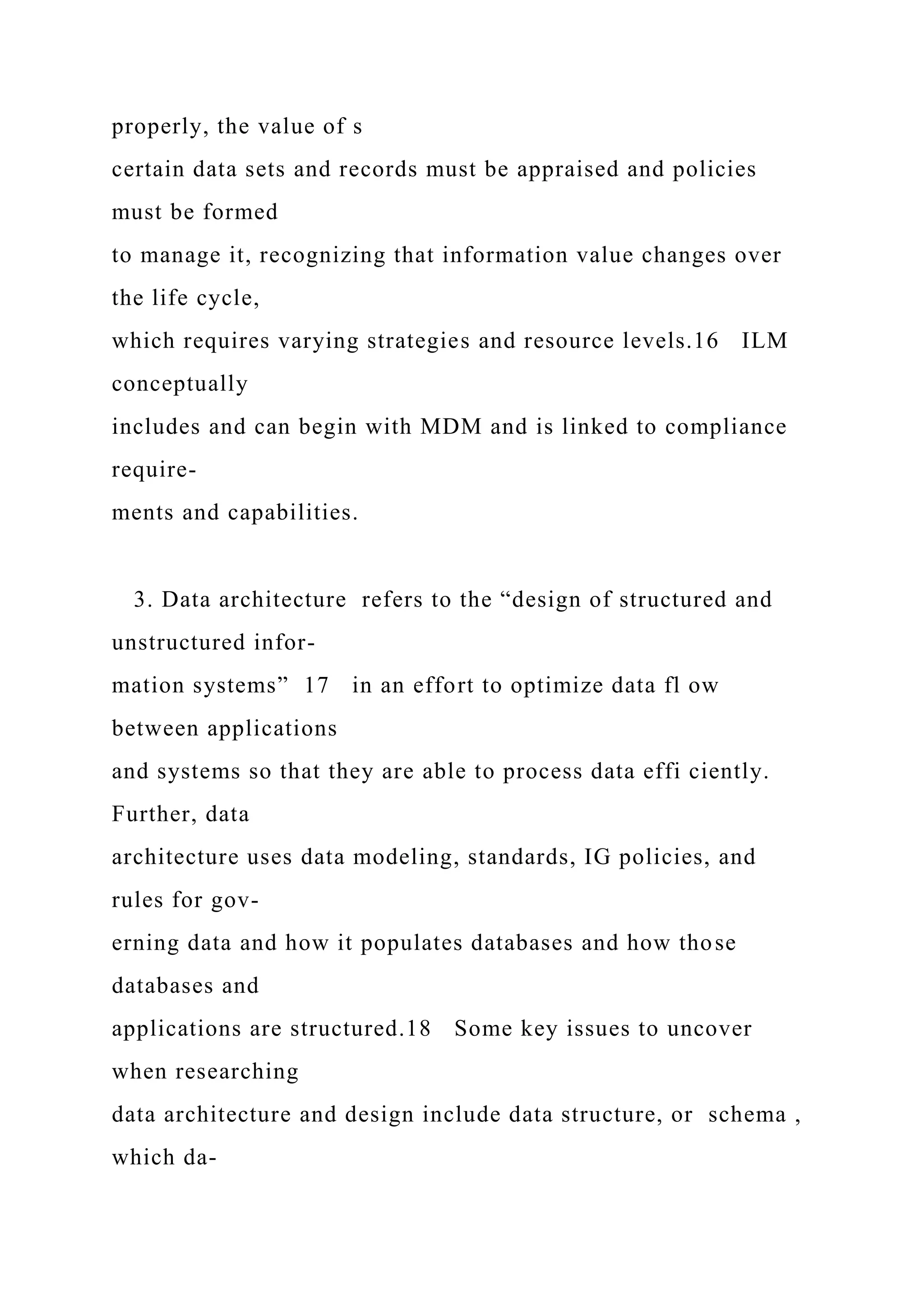 properly, the value of s
certain data sets and records must be appraised and policies
must be formed
to manage it, recognizing that information value changes over
the life cycle,
which requires varying strategies and resource levels.16 ILM
conceptually
includes and can begin with MDM and is linked to compliance
require-
ments and capabilities.
3. Data architecture refers to the “design of structured and
unstructured infor-
mation systems” 17 in an effort to optimize data fl ow
between applications
and systems so that they are able to process data effi ciently.
Further, data
architecture uses data modeling, standards, IG policies, and
rules for gov-
erning data and how it populates databases and how those
databases and
applications are structured.18 Some key issues to uncover
when researching
data architecture and design include data structure, or schema ,
which da-
 