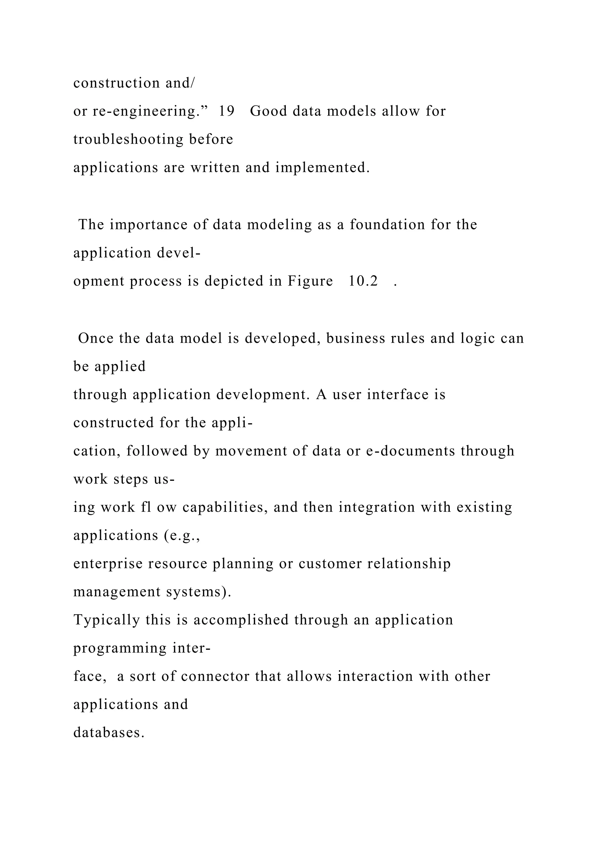construction and/
or re-engineering.” 19 Good data models allow for
troubleshooting before
applications are written and implemented.
The importance of data modeling as a foundation for the
application devel-
opment process is depicted in Figure 10.2 .
Once the data model is developed, business rules and logic can
be applied
through application development. A user interface is
constructed for the appli-
cation, followed by movement of data or e-documents through
work steps us-
ing work fl ow capabilities, and then integration with existing
applications (e.g.,
enterprise resource planning or customer relationship
management systems).
Typically this is accomplished through an application
programming inter-
face, a sort of connector that allows interaction with other
applications and
databases.
 