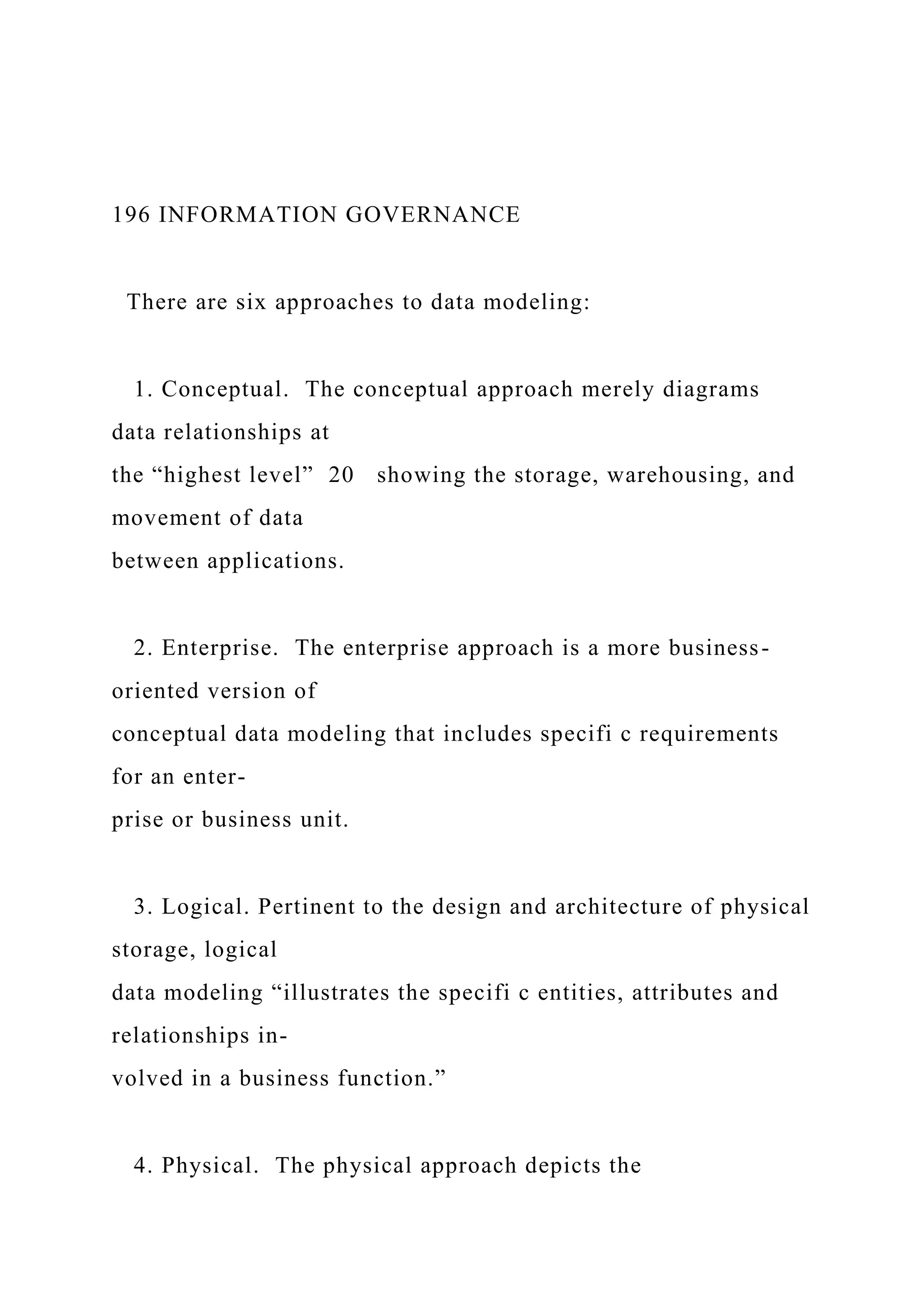 196 INFORMATION GOVERNANCE
There are six approaches to data modeling:
1. Conceptual. The conceptual approach merely diagrams
data relationships at
the “highest level” 20 showing the storage, warehousing, and
movement of data
between applications.
2. Enterprise. The enterprise approach is a more business-
oriented version of
conceptual data modeling that includes specifi c requirements
for an enter-
prise or business unit.
3. Logical. Pertinent to the design and architecture of physical
storage, logical
data modeling “illustrates the specifi c entities, attributes and
relationships in-
volved in a business function.”
4. Physical. The physical approach depicts the
 