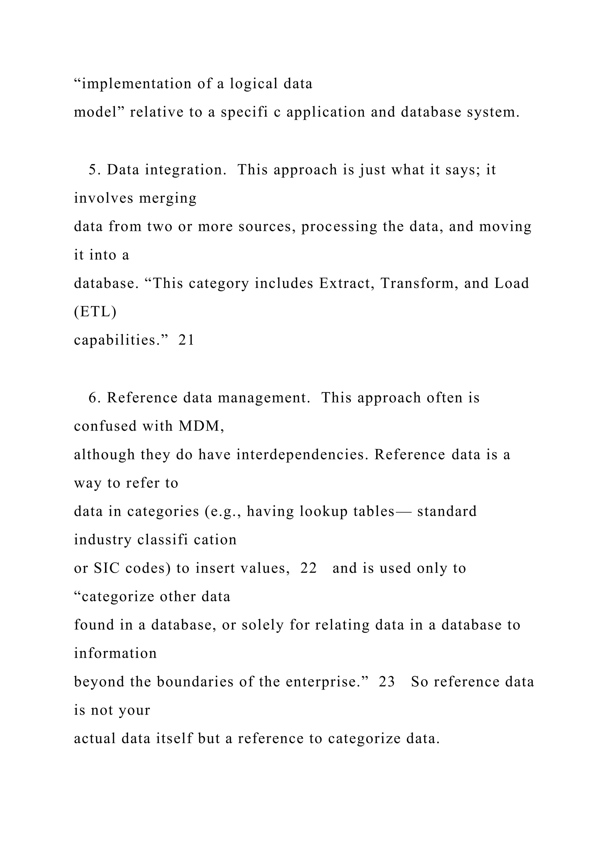 “implementation of a logical data
model” relative to a specifi c application and database system.
5. Data integration. This approach is just what it says; it
involves merging
data from two or more sources, processing the data, and moving
it into a
database. “This category includes Extract, Transform, and Load
(ETL)
capabilities.” 21
6. Reference data management. This approach often is
confused with MDM,
although they do have interdependencies. Reference data is a
way to refer to
data in categories (e.g., having lookup tables— standard
industry classifi cation
or SIC codes) to insert values, 22 and is used only to
“categorize other data
found in a database, or solely for relating data in a database to
information
beyond the boundaries of the enterprise.” 23 So reference data
is not your
actual data itself but a reference to categorize data.
 