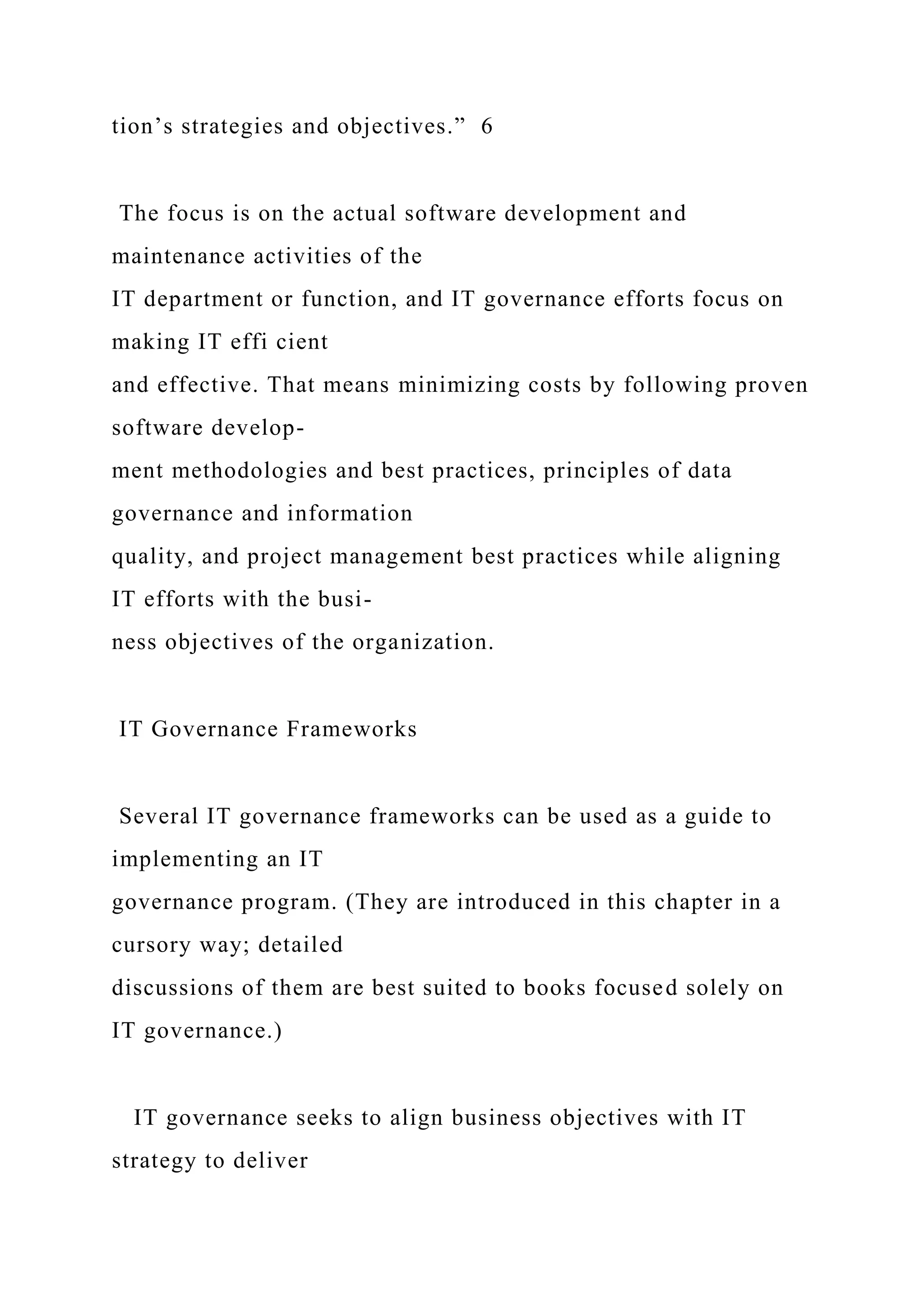 tion’s strategies and objectives.” 6
The focus is on the actual software development and
maintenance activities of the
IT department or function, and IT governance efforts focus on
making IT effi cient
and effective. That means minimizing costs by following proven
software develop-
ment methodologies and best practices, principles of data
governance and information
quality, and project management best practices while aligning
IT efforts with the busi-
ness objectives of the organization.
IT Governance Frameworks
Several IT governance frameworks can be used as a guide to
implementing an IT
governance program. (They are introduced in this chapter in a
cursory way; detailed
discussions of them are best suited to books focused solely on
IT governance.)
IT governance seeks to align business objectives with IT
strategy to deliver
 