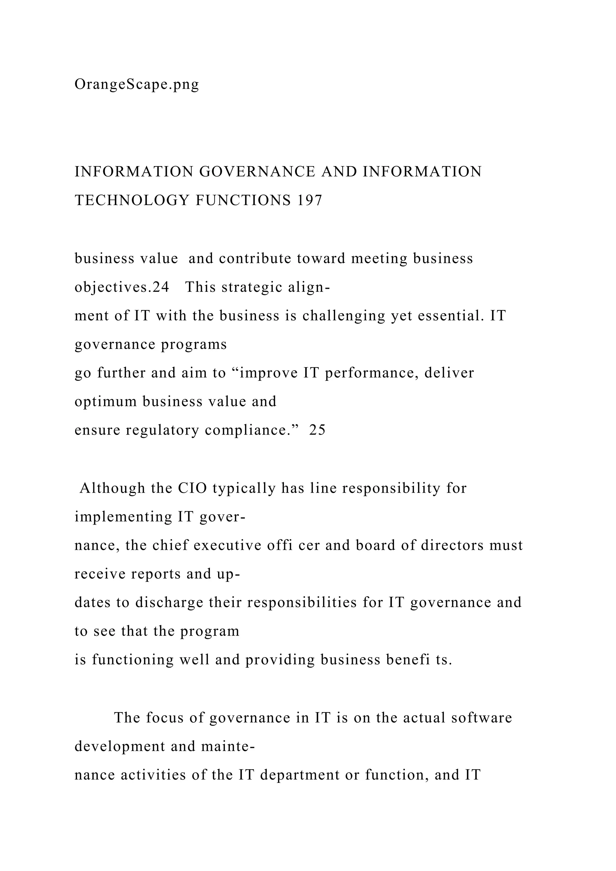 OrangeScape.png
INFORMATION GOVERNANCE AND INFORMATION
TECHNOLOGY FUNCTIONS 197
business value and contribute toward meeting business
objectives.24 This strategic align-
ment of IT with the business is challenging yet essential. IT
governance programs
go further and aim to “improve IT performance, deliver
optimum business value and
ensure regulatory compliance.” 25
Although the CIO typically has line responsibility for
implementing IT gover-
nance, the chief executive offi cer and board of directors must
receive reports and up-
dates to discharge their responsibilities for IT governance and
to see that the program
is functioning well and providing business benefi ts.
The focus of governance in IT is on the actual software
development and mainte-
nance activities of the IT department or function, and IT
 