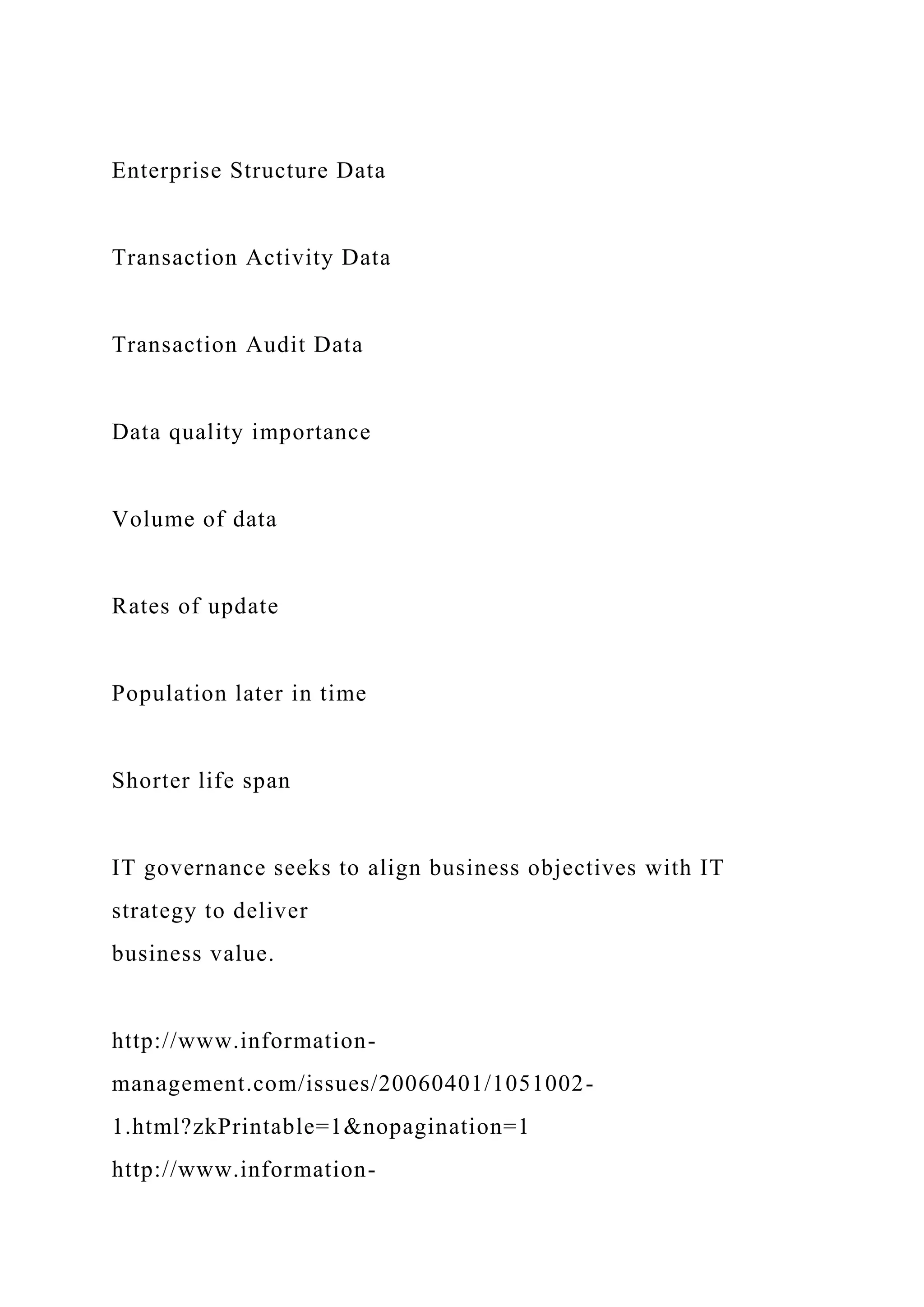 Enterprise Structure Data
Transaction Activity Data
Transaction Audit Data
Data quality importance
Volume of data
Rates of update
Population later in time
Shorter life span
IT governance seeks to align business objectives with IT
strategy to deliver
business value.
http://www.information-
management.com/issues/20060401/1051002-
1.html?zkPrintable=1&nopagination=1
http://www.information-
 