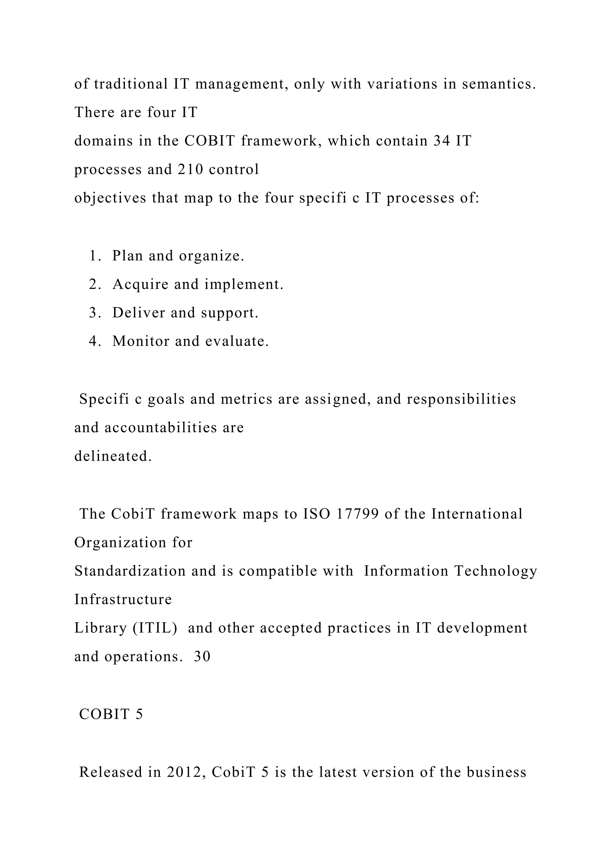 of traditional IT management, only with variations in semantics.
There are four IT
domains in the COBIT framework, which contain 34 IT
processes and 210 control
objectives that map to the four specifi c IT processes of:
1. Plan and organize.
2. Acquire and implement.
3. Deliver and support.
4. Monitor and evaluate.
Specifi c goals and metrics are assigned, and responsibilities
and accountabilities are
delineated.
The CobiT framework maps to ISO 17799 of the International
Organization for
Standardization and is compatible with Information Technology
Infrastructure
Library (ITIL) and other accepted practices in IT development
and operations. 30
COBIT 5
Released in 2012, CobiT 5 is the latest version of the business
 