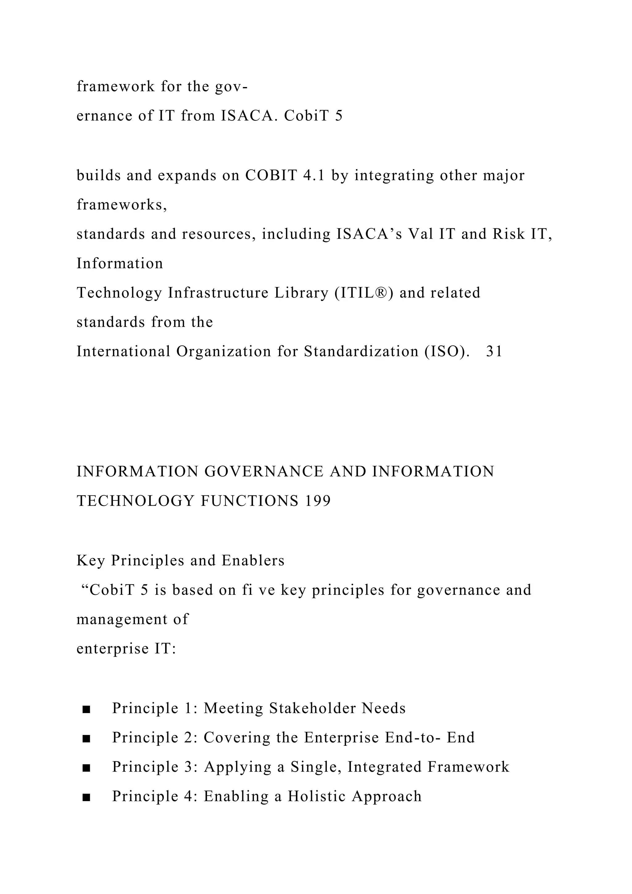 framework for the gov-
ernance of IT from ISACA. CobiT 5
builds and expands on COBIT 4.1 by integrating other major
frameworks,
standards and resources, including ISACA’s Val IT and Risk IT,
Information
Technology Infrastructure Library (ITIL®) and related
standards from the
International Organization for Standardization (ISO). 31
INFORMATION GOVERNANCE AND INFORMATION
TECHNOLOGY FUNCTIONS 199
Key Principles and Enablers
“CobiT 5 is based on fi ve key principles for governance and
management of
enterprise IT:
■ Principle 1: Meeting Stakeholder Needs
■ Principle 2: Covering the Enterprise End-to- End
■ Principle 3: Applying a Single, Integrated Framework
■ Principle 4: Enabling a Holistic Approach
 