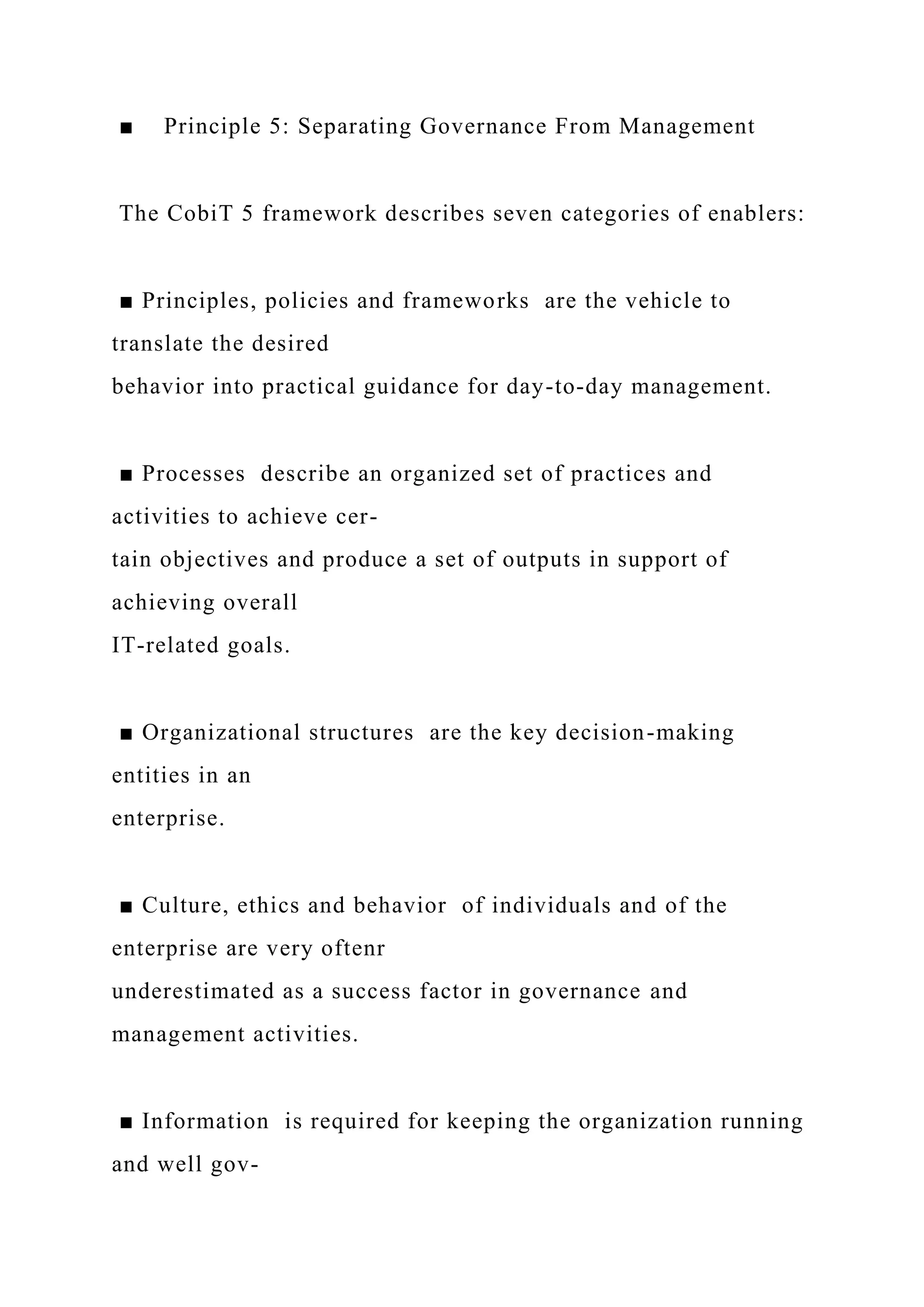■ Principle 5: Separating Governance From Management
The CobiT 5 framework describes seven categories of enablers:
■ Principles, policies and frameworks are the vehicle to
translate the desired
behavior into practical guidance for day-to-day management.
■ Processes describe an organized set of practices and
activities to achieve cer-
tain objectives and produce a set of outputs in support of
achieving overall
IT-related goals.
■ Organizational structures are the key decision-making
entities in an
enterprise.
■ Culture, ethics and behavior of individuals and of the
enterprise are very oftenr
underestimated as a success factor in governance and
management activities.
■ Information is required for keeping the organization running
and well gov-
 