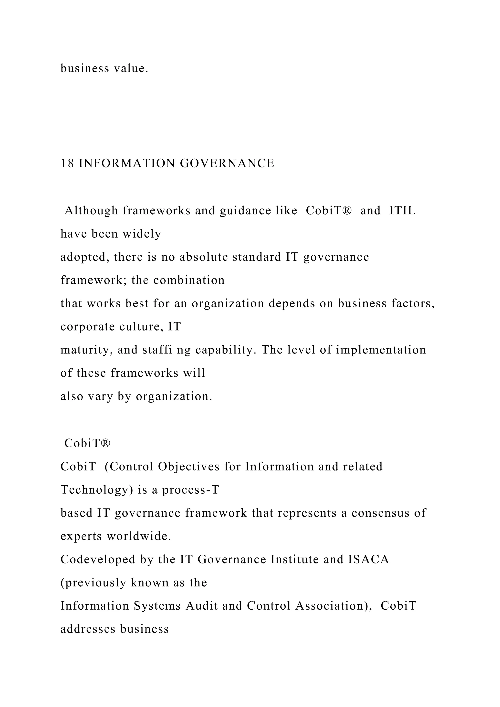 business value.
18 INFORMATION GOVERNANCE
Although frameworks and guidance like CobiT® and ITIL
have been widely
adopted, there is no absolute standard IT governance
framework; the combination
that works best for an organization depends on business factors,
corporate culture, IT
maturity, and staffi ng capability. The level of implementation
of these frameworks will
also vary by organization.
CobiT®
CobiT (Control Objectives for Information and related
Technology) is a process-T
based IT governance framework that represents a consensus of
experts worldwide.
Codeveloped by the IT Governance Institute and ISACA
(previously known as the
Information Systems Audit and Control Association), CobiT
addresses business
 