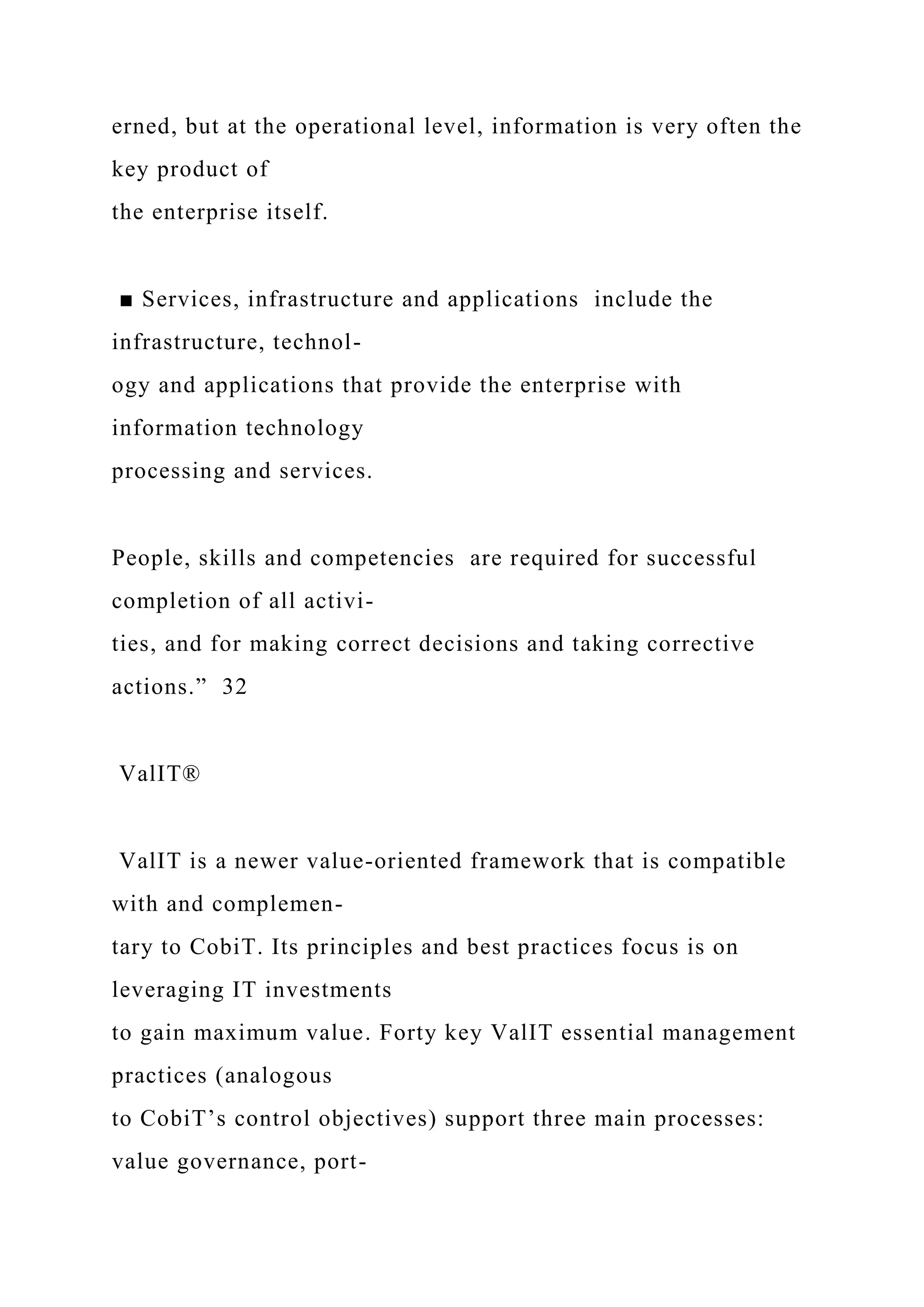 erned, but at the operational level, information is very often the
key product of
the enterprise itself.
■ Services, infrastructure and applications include the
infrastructure, technol-
ogy and applications that provide the enterprise with
information technology
processing and services.
People, skills and competencies are required for successful
completion of all activi-
ties, and for making correct decisions and taking corrective
actions.” 32
ValIT®
ValIT is a newer value-oriented framework that is compatible
with and complemen-
tary to CobiT. Its principles and best practices focus is on
leveraging IT investments
to gain maximum value. Forty key ValIT essential management
practices (analogous
to CobiT’s control objectives) support three main processes:
value governance, port-
 