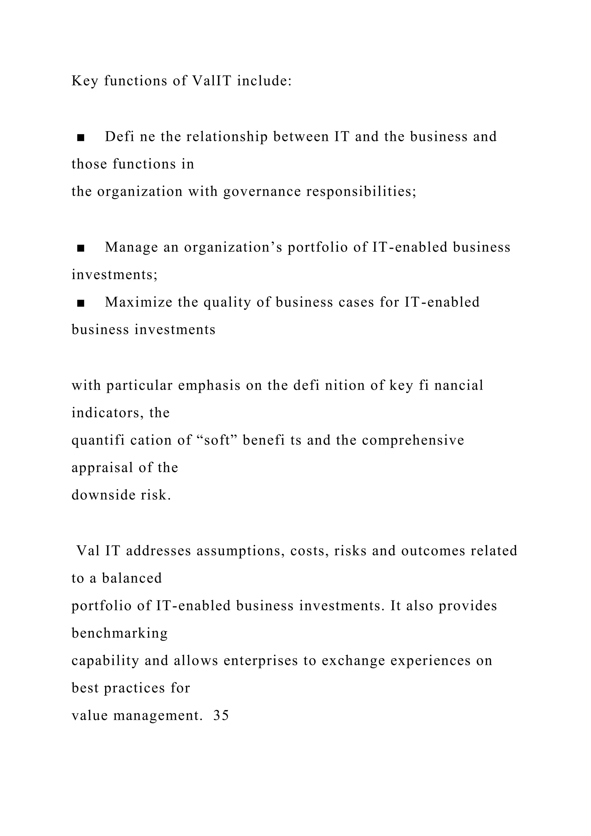 Key functions of ValIT include:
■ Defi ne the relationship between IT and the business and
those functions in
the organization with governance responsibilities;
■ Manage an organization’s portfolio of IT-enabled business
investments;
■ Maximize the quality of business cases for IT-enabled
business investments
with particular emphasis on the defi nition of key fi nancial
indicators, the
quantifi cation of “soft” benefi ts and the comprehensive
appraisal of the
downside risk.
Val IT addresses assumptions, costs, risks and outcomes related
to a balanced
portfolio of IT-enabled business investments. It also provides
benchmarking
capability and allows enterprises to exchange experiences on
best practices for
value management. 35
 