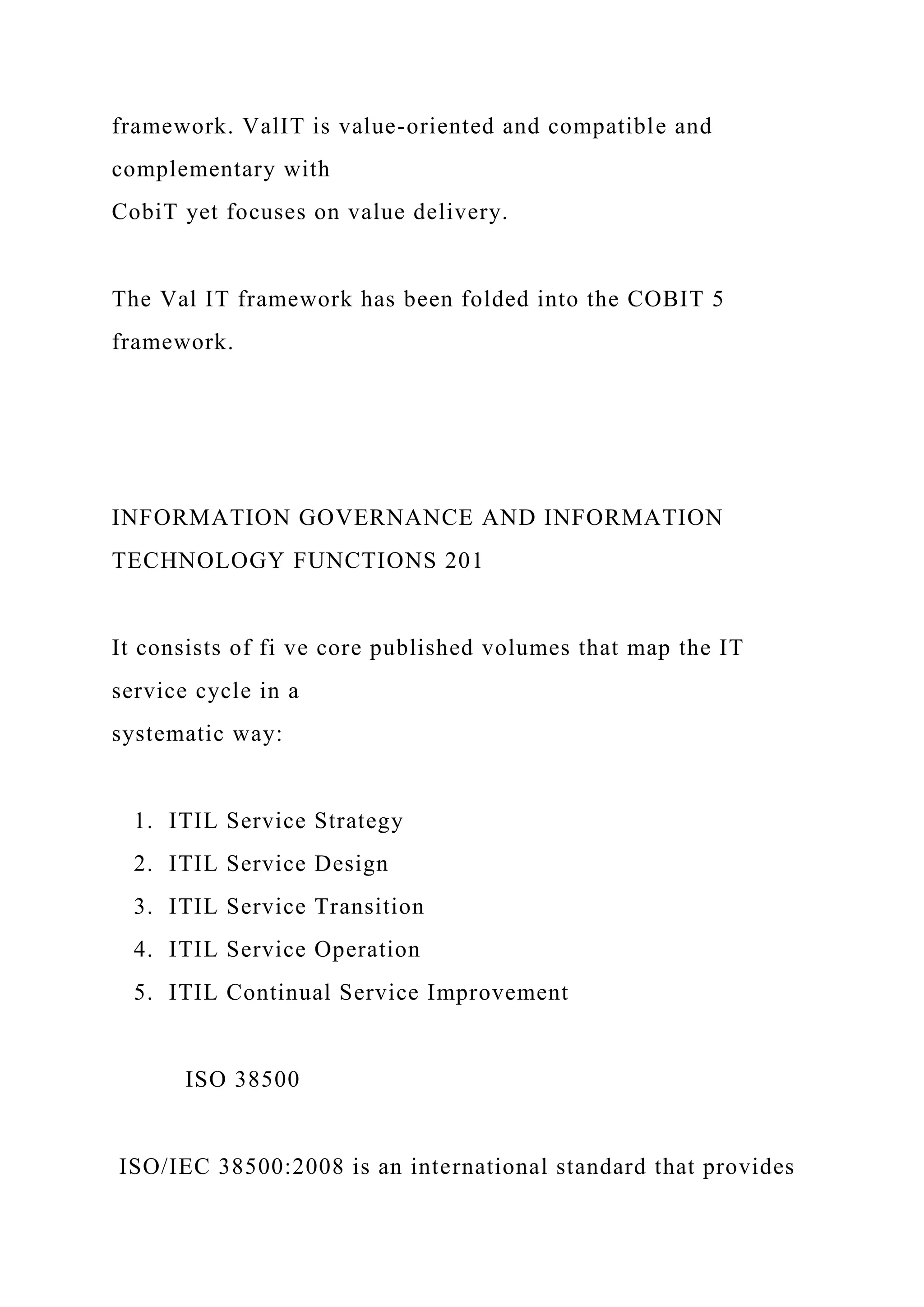 framework. ValIT is value-oriented and compatible and
complementary with
CobiT yet focuses on value delivery.
The Val IT framework has been folded into the COBIT 5
framework.
INFORMATION GOVERNANCE AND INFORMATION
TECHNOLOGY FUNCTIONS 201
It consists of fi ve core published volumes that map the IT
service cycle in a
systematic way:
1. ITIL Service Strategy
2. ITIL Service Design
3. ITIL Service Transition
4. ITIL Service Operation
5. ITIL Continual Service Improvement
ISO 38500
ISO/IEC 38500:2008 is an international standard that provides
 