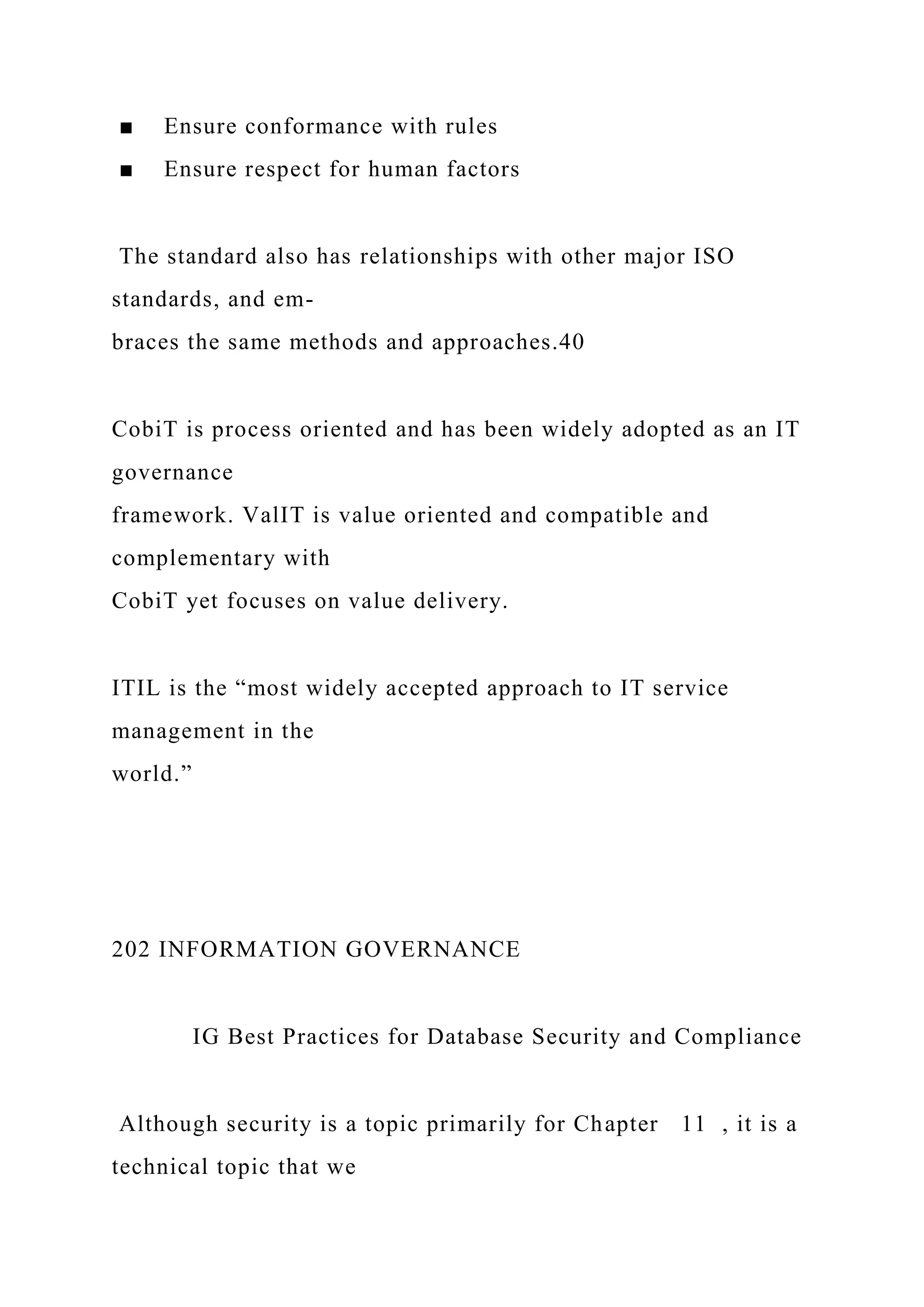 ■ Ensure conformance with rules
■ Ensure respect for human factors
The standard also has relationships with other major ISO
standards, and em-
braces the same methods and approaches.40
CobiT is process oriented and has been widely adopted as an IT
governance
framework. ValIT is value oriented and compatible and
complementary with
CobiT yet focuses on value delivery.
ITIL is the “most widely accepted approach to IT service
management in the
world.”
202 INFORMATION GOVERNANCE
IG Best Practices for Database Security and Compliance
Although security is a topic primarily for Chapter 11 , it is a
technical topic that we
 