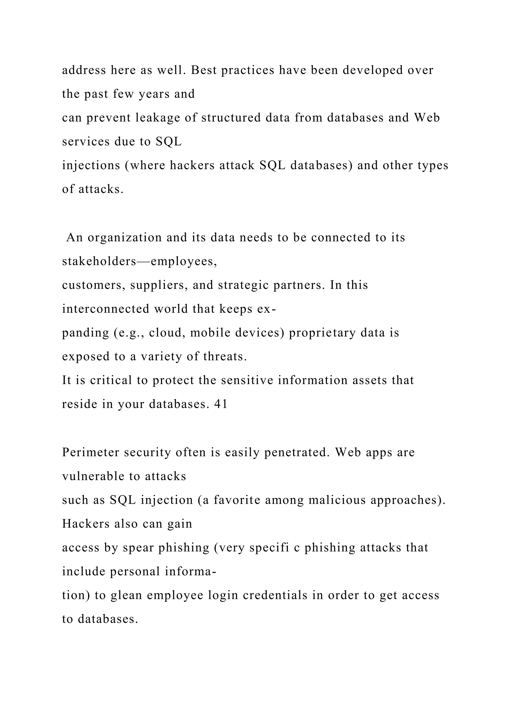 address here as well. Best practices have been developed over
the past few years and
can prevent leakage of structured data from databases and Web
services due to SQL
injections (where hackers attack SQL databases) and other types
of attacks.
An organization and its data needs to be connected to its
stakeholders—employees,
customers, suppliers, and strategic partners. In this
interconnected world that keeps ex-
panding (e.g., cloud, mobile devices) proprietary data is
exposed to a variety of threats.
It is critical to protect the sensitive information assets that
reside in your databases. 41
Perimeter security often is easily penetrated. Web apps are
vulnerable to attacks
such as SQL injection (a favorite among malicious approaches).
Hackers also can gain
access by spear phishing (very specifi c phishing attacks that
include personal informa-
tion) to glean employee login credentials in order to get access
to databases.
 