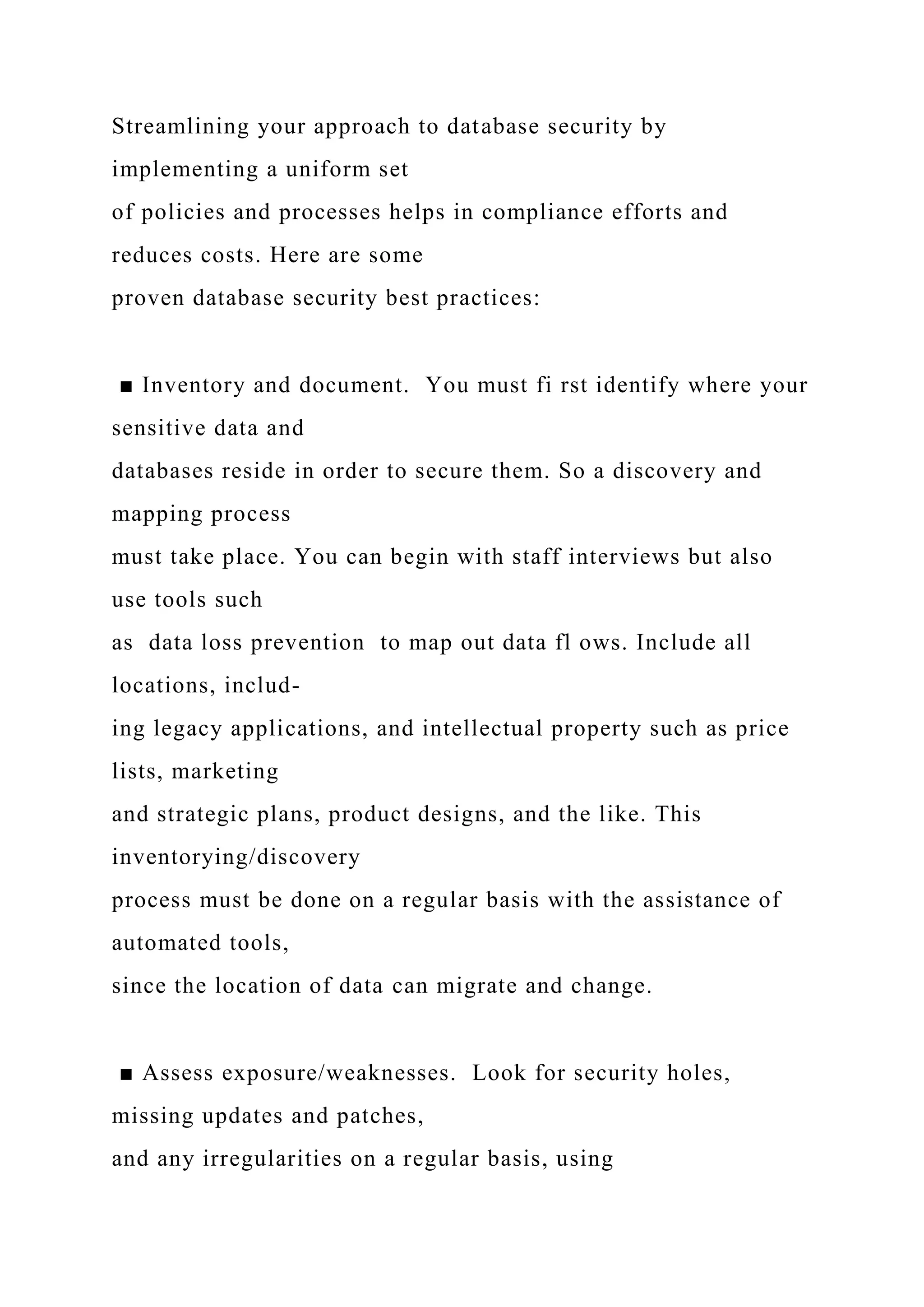 Streamlining your approach to database security by
implementing a uniform set
of policies and processes helps in compliance efforts and
reduces costs. Here are some
proven database security best practices:
■ Inventory and document. You must fi rst identify where your
sensitive data and
databases reside in order to secure them. So a discovery and
mapping process
must take place. You can begin with staff interviews but also
use tools such
as data loss prevention to map out data fl ows. Include all
locations, includ-
ing legacy applications, and intellectual property such as price
lists, marketing
and strategic plans, product designs, and the like. This
inventorying/discovery
process must be done on a regular basis with the assistance of
automated tools,
since the location of data can migrate and change.
■ Assess exposure/weaknesses. Look for security holes,
missing updates and patches,
and any irregularities on a regular basis, using
 