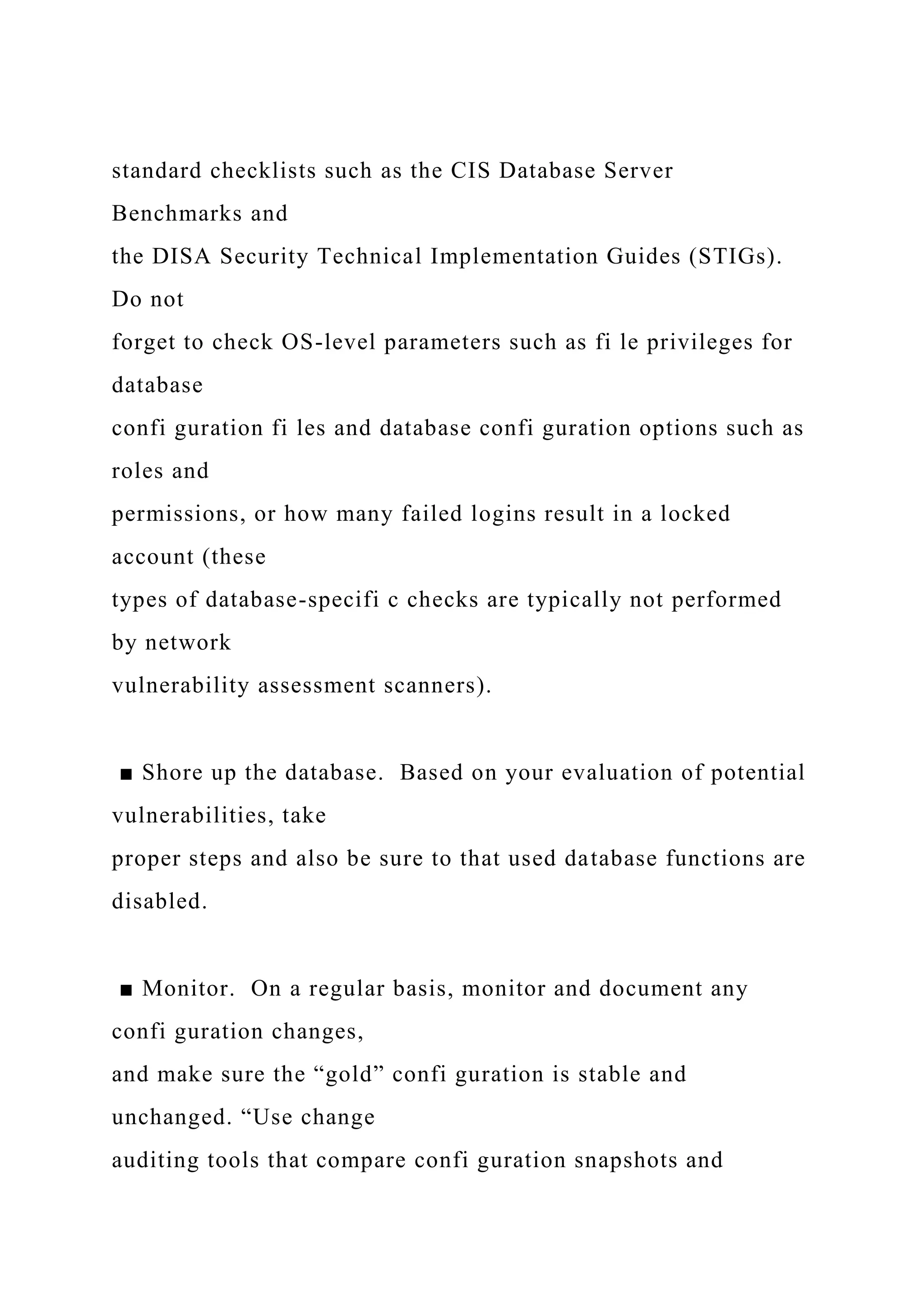 standard checklists such as the CIS Database Server
Benchmarks and
the DISA Security Technical Implementation Guides (STIGs).
Do not
forget to check OS-level parameters such as fi le privileges for
database
confi guration fi les and database confi guration options such as
roles and
permissions, or how many failed logins result in a locked
account (these
types of database-specifi c checks are typically not performed
by network
vulnerability assessment scanners).
■ Shore up the database. Based on your evaluation of potential
vulnerabilities, take
proper steps and also be sure to that used database functions are
disabled.
■ Monitor. On a regular basis, monitor and document any
confi guration changes,
and make sure the “gold” confi guration is stable and
unchanged. “Use change
auditing tools that compare confi guration snapshots and
 