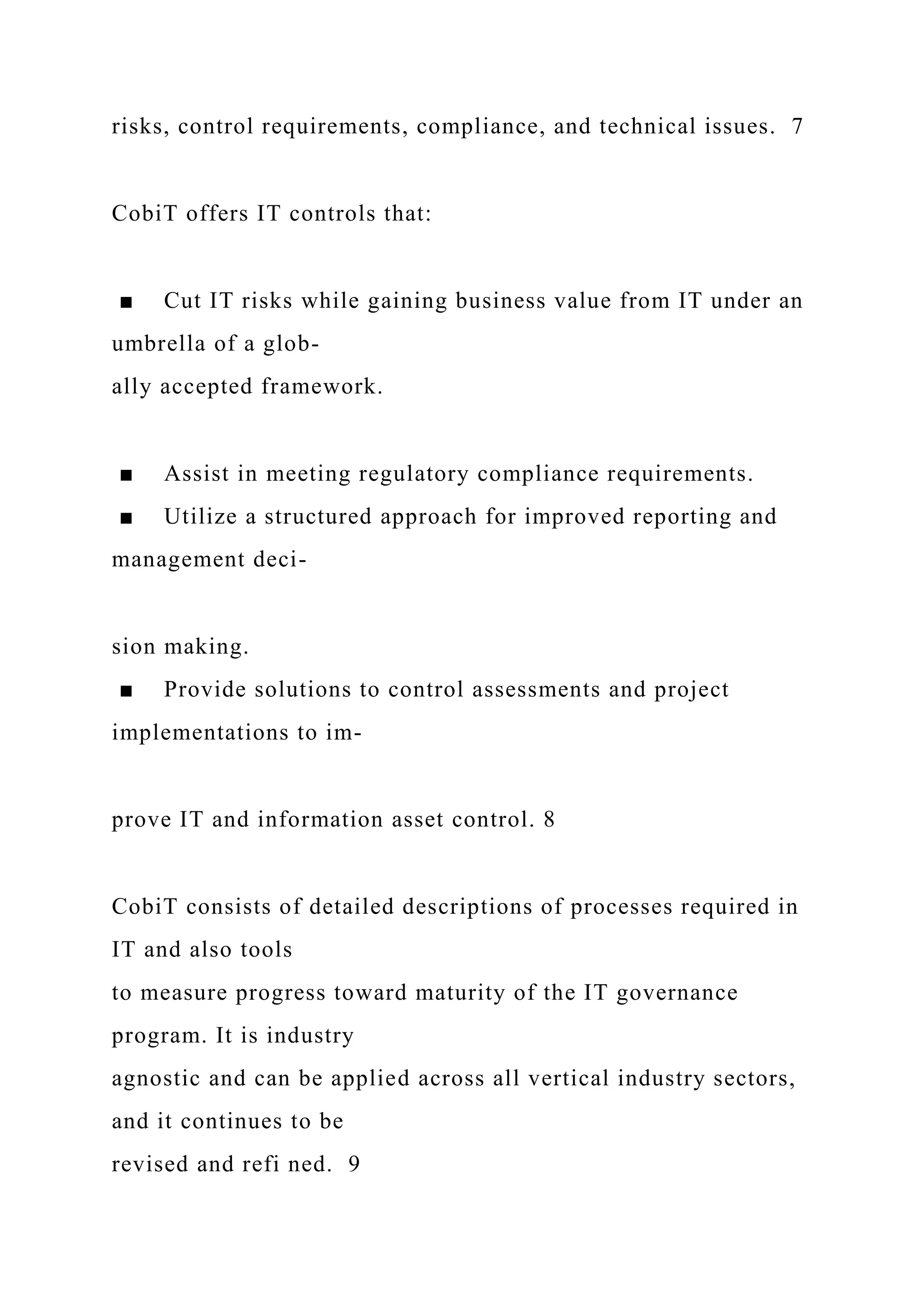 risks, control requirements, compliance, and technical issues. 7
CobiT offers IT controls that:
■ Cut IT risks while gaining business value from IT under an
umbrella of a glob-
ally accepted framework.
■ Assist in meeting regulatory compliance requirements.
■ Utilize a structured approach for improved reporting and
management deci-
sion making.
■ Provide solutions to control assessments and project
implementations to im-
prove IT and information asset control. 8
CobiT consists of detailed descriptions of processes required in
IT and also tools
to measure progress toward maturity of the IT governance
program. It is industry
agnostic and can be applied across all vertical industry sectors,
and it continues to be
revised and refi ned. 9
 
