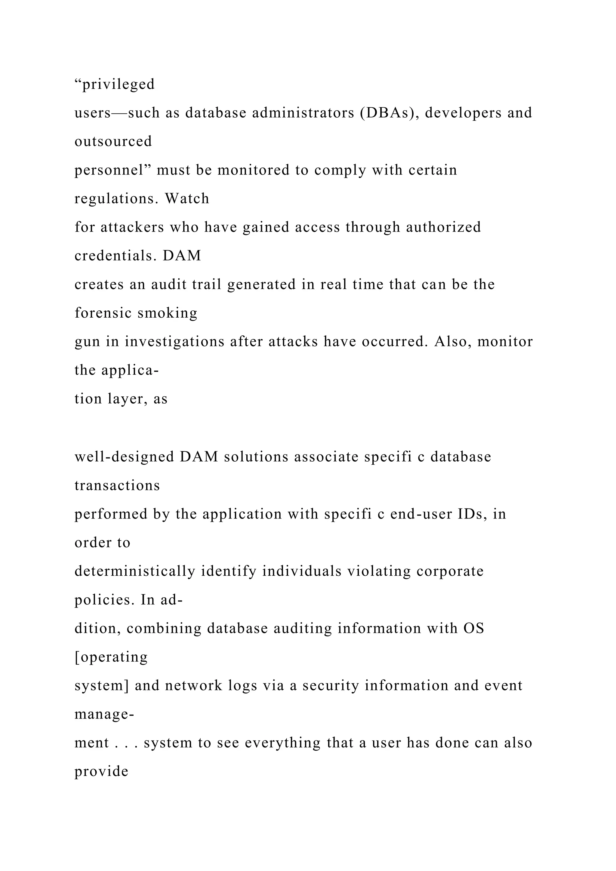 “privileged
users—such as database administrators (DBAs), developers and
outsourced
personnel” must be monitored to comply with certain
regulations. Watch
for attackers who have gained access through authorized
credentials. DAM
creates an audit trail generated in real time that can be the
forensic smoking
gun in investigations after attacks have occurred. Also, monitor
the applica-
tion layer, as
well-designed DAM solutions associate specifi c database
transactions
performed by the application with specifi c end-user IDs, in
order to
deterministically identify individuals violating corporate
policies. In ad-
dition, combining database auditing information with OS
[operating
system] and network logs via a security information and event
manage-
ment . . . system to see everything that a user has done can also
provide
 