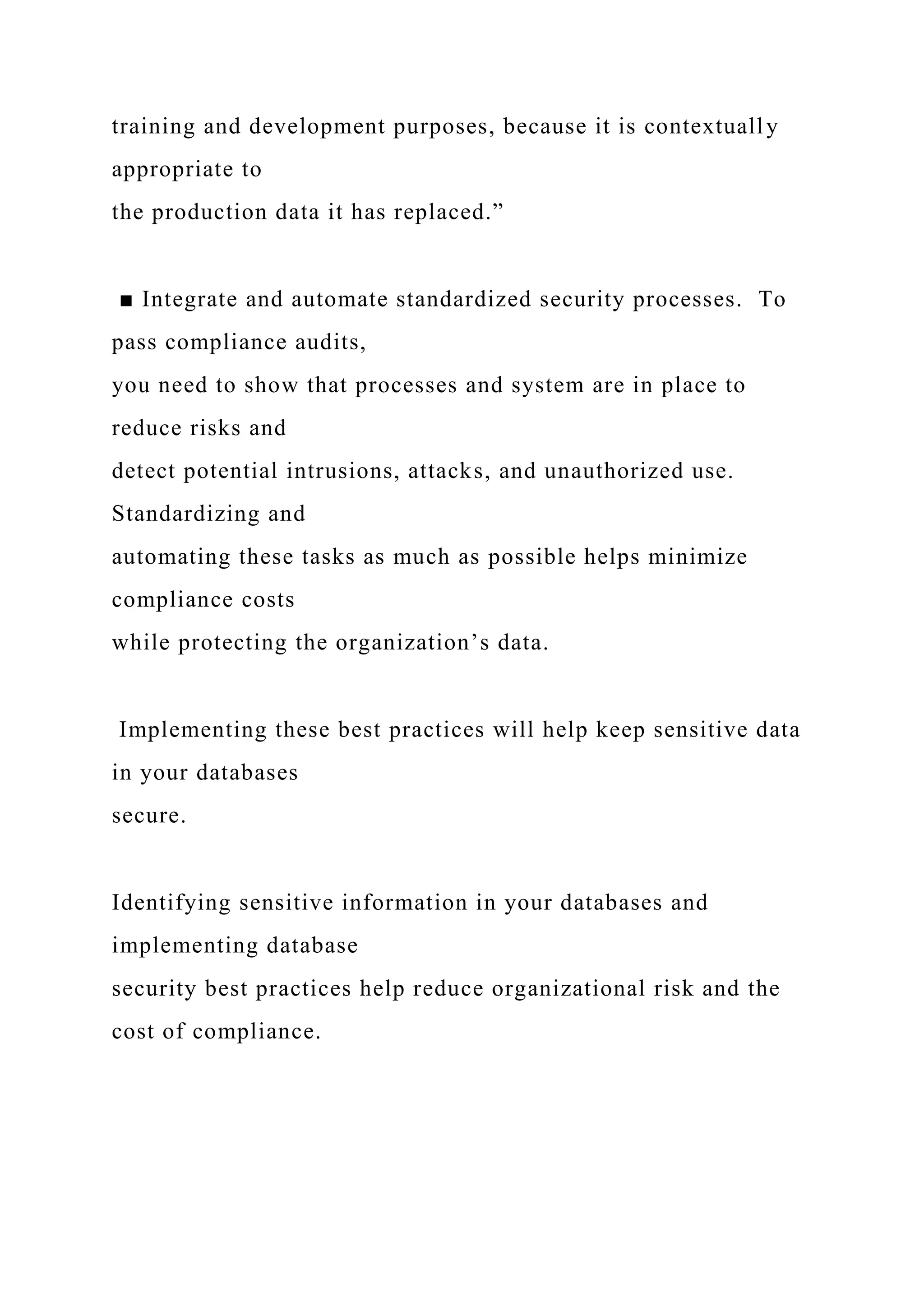 training and development purposes, because it is contextually
appropriate to
the production data it has replaced.”
■ Integrate and automate standardized security processes. To
pass compliance audits,
you need to show that processes and system are in place to
reduce risks and
detect potential intrusions, attacks, and unauthorized use.
Standardizing and
automating these tasks as much as possible helps minimize
compliance costs
while protecting the organization’s data.
Implementing these best practices will help keep sensitive data
in your databases
secure.
Identifying sensitive information in your databases and
implementing database
security best practices help reduce organizational risk and the
cost of compliance.
 